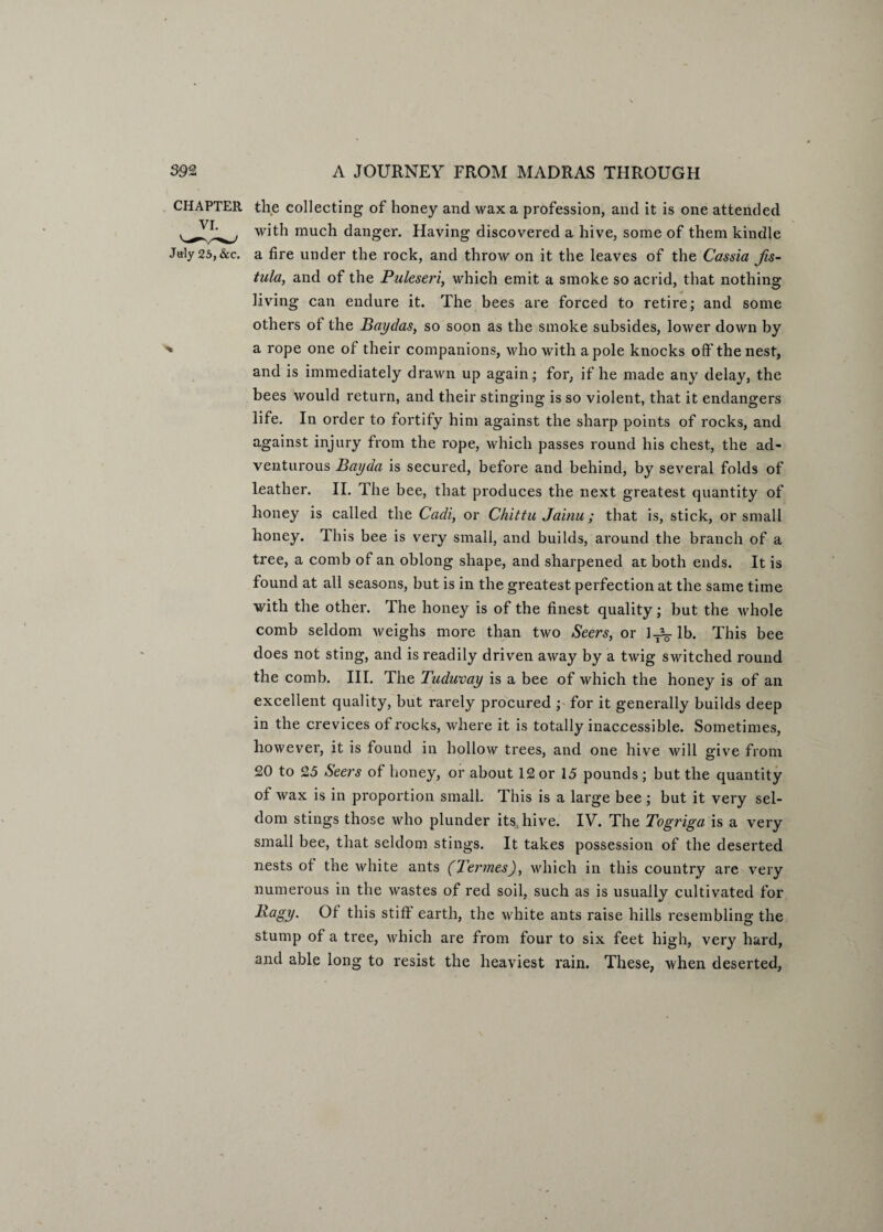 CHAPTER the collecting of honey and wax a profession, and it is one attended with much danger. Having discovered a hive, some of them kindle July 25,&c. a fire under the rock, and throw on it the leaves of the Cassia Jis- tula, and of the Puleseri, which emit a smoke so acrid, that nothing living can endure it. The bees are forced to retire; and some others of the Baydas, so soon as the smoke subsides, lower down by » a rope one of their companions, who with a pole knocks off the nest, and is immediately drawn up again; for, if he made any delay, the bees would return, and their stinging is so violent, that it endangers life. In order to fortify him against the sharp points of rocks, and against injury from the rope, which passes round his chest, the ad¬ venturous Bayda is secured, before and behind, by several folds of leather. II. The bee, that produces the next greatest quantity of honey is called the Cadi, or Chittu Jainu; that is, stick, or small honey. This bee is very small, and builds, around the branch of a tree, a comb of an oblong shape, and sharpened at both ends. It is found at all seasons, but is in the greatest perfection at the same time with the other. The honey is of the finest quality; but the whole comb seldom weighs more than two Seers, or 1.JL. lb. This bee does not sting, and is readily driven away by a twig switched round the comb. III. The Tuduvay is a bee of which the honey is of an excellent quality, but rarely procured ; for it generally builds deep in the crevices of rocks, where it is totally inaccessible. Sometimes, however, it is found in hollow trees, and one hive will give from 20 to 25 Seers of honey, or about 12 or 15 pounds; but the quantity of wax is in proportion small. This is a large bee ; but it very sel¬ dom stings those who plunder its hive. IV. The Togriga is a very small bee, that seldom stings. It takes possession of the deserted nests of the white ants (Termes), which in this country are very numerous in the wastes of red soil, such as is usually cultivated for Ragy. Of this stiff earth, the white ants raise hills resembling the stump of a tree, which are from four to six feet high, very hard, and able long to resist the heaviest rain. These, when deserted,