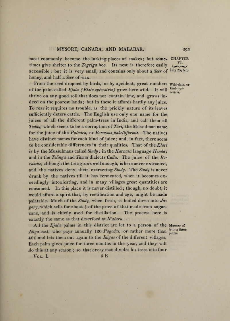 most commonly become the lurking places of snakes; but some- CHAPTER times give shelter to the Togriga bee. Its nest is therefore easily accessible ; but it is very small, and contains only about a Seer of July25, &c. honey, and half a Seer of wax. From the seed dropped by birds, or by accident, great numbers wild-date,or of the palm called Ejalu (Elate sylvestris) grow here wild. It will thrive on any good soil that does not contain lime, and grows in¬ deed on the poorest lands; but in these it affords hardly any juice. To rear it requires no trouble, as the prickly nature of its leaves sufficiently deters cattle. The English use only one name for the juices of all the different palm-trees in India, and call them all Toddy, which seems to be a corruption of Tari, the Mussulman name for the juice of the Palmira, or BnrassusJlabelliformis. The natives have distinct names for each kind of juice ; and, in fact, there seem to be considerable differences in their qualities. That of the Elate is by the Mussulmans called Sindy; in the Karnata language Henda; and in the Telinga and Tamul dialects Callu. The juice of the Bo- rassus, although the tree grows well enough, is here never extracted, and the natives deny their extracting Sindy. The Sindy is never drunk by the natives till it has fermented, when it becomes ex¬ ceedingly intoxicating, and in many villages great quantities are consumed. In this place it is never distilled; though, no doubt, it would afford a spirit that, by rectification and age, might be made palatable. Much of the Sindy, when fresh, is boiled down into Ja- gory, which sells for about -f of the price of that made from sugar¬ cane, and is chiefly used for distillation. The process here is exactly the same as that described at TValuru. . All the Ejalu palms in this district are let to a person of the Manner of Idiga cast, who pays annually 120 Pagodas, or rather more than lii68a 40/. and lets them out again to the Idigas of the different villages. Each palm gives juice for three months in the year, and they will do this at any season ; so that every man divides his trees into four Vol. I. 3 E