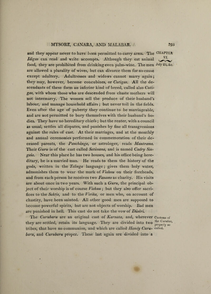 and they appear never to have been permitted to carry arms. The CHAPTER Idigas can read and write accompts. Although they eat animal food, they are prohibited from drinking even palm-wine. The men July 25, &c. are allowed a plurality of wives, but can divorce them for no cause except adultery. Adultresses and widows cannot marry again; they may, however, become concubines, or Cutigas. All the de¬ scendants of these form an inferior kind of breed, called also Cuti¬ gas, with whom those who are descended from chaste mothers will not intermarry. The women sell the produce of their husband’s labour, and manage household affairs ; but never toil in the fields. 9 Even after the age of puberty they continue to be marriageable, and are not permitted to bury themselves with their husband’s bo¬ dies. They have no hereditary chiefs ; but the renter, with a council as usual, settles all disputes, and punishes by fine all transgressions against the rules of cast. At their marriages, and at the monthly and annual ceremonies performed in commemoration of their de¬ ceased parents, the Panchdnga, or astrologer, reads Mantrams. Their Guru is of the cast called Satanana, and is named Cadry Sin- gaia. Near this place he has two houses, and his office being here¬ ditary, he is a married man. He reads to them the history of the gods, written in the Telinga language; gives them holy water, admonishes them to wear the mark of Vishnu on their foreheads, and from each person he receives two Fanams as charity. His visits are about once in two years. With such a Guru, the principal ob¬ ject of their worship is of course Vishnu ; but they also offer sacri¬ fices to the Saktis, and to the Virika, or men who, on account of chastity, have been sainted. All other good men are supposed to become powerful spirits, but are not objects of worship. Bad men are punished in hell. This cast do not take the vow of Ddseri. The Curubaru are an original cast of Karnata, and, wherever Customs of they are settled, retain its language. They are divided into two tribes, that have no communion, and which are called Handy Guru- called. baru, and Curubaru proper. These last again are divided into a