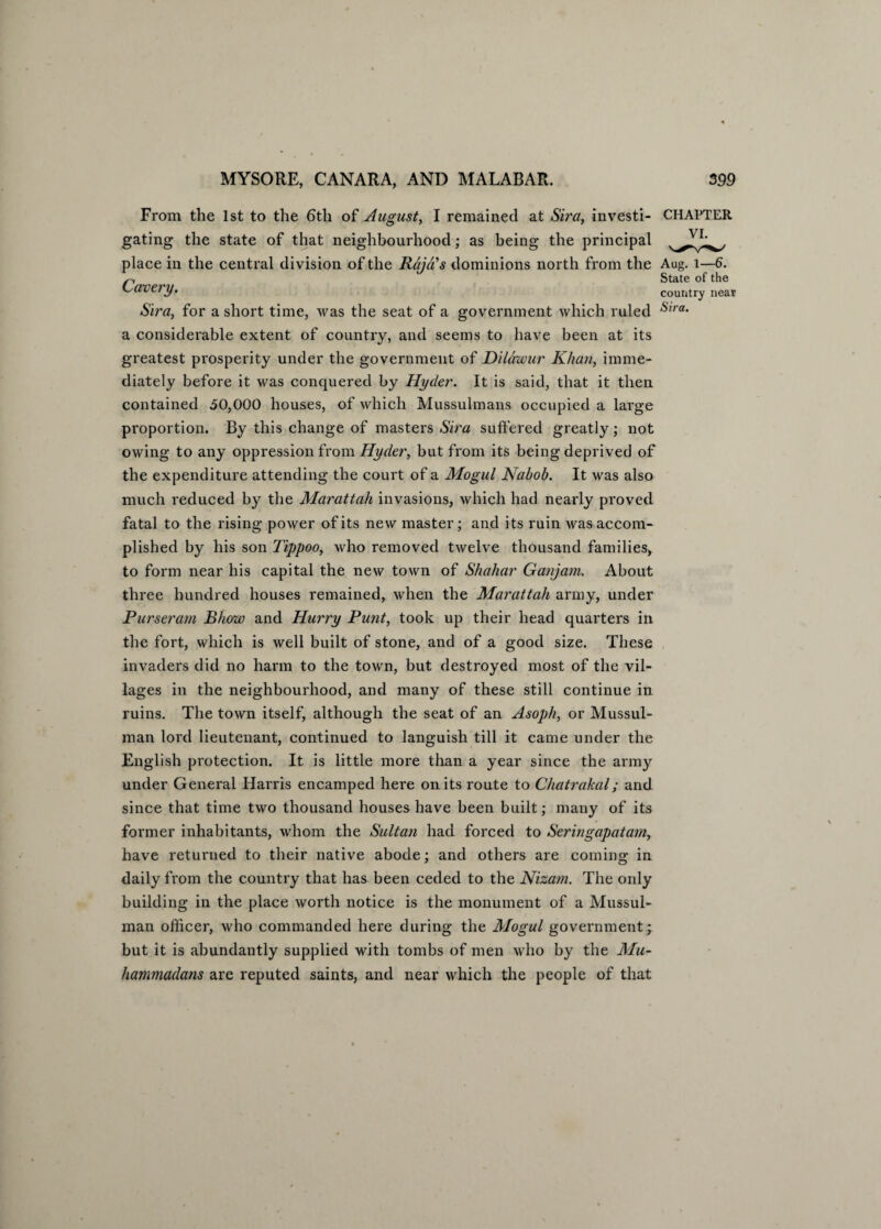 From the 1st to the 6tli of August, I remained at Sira, investi- CHAPTER gating the state of that neighbourhood; as being the principal place in the central division of the Raja’s dominions north from the Aug. l—6. n State of the Caver]/. country near Sira, for a short time, was the seat of a government which ruled Sxra- a considerable extent of country, and seems to have been at its greatest prosperity under the government of Dildwur Khan, imme¬ diately before it was conquered by Hyder. It is said, that it then contained 50,000 houses, of which Mussulmans occupied a large proportion. By this change of masters Sira suffered greatly; not owing to any oppression from Hyder, but from its being deprived of the expenditure attending the court of a Mogul Nabob. It was also much reduced by the Marattah invasions, which had nearly proved fatal to the rising power of its new master; and its ruin was accom¬ plished by his son Tippoo, who removed twelve thousand families, to form near his capital the new town of Shahar Ganjam. About three hundred houses remained, when the Marattah army, under Purseram Bhow and Hurry Punt, took up their head quarters in the fort, which is well built of stone, and of a good size. These invaders did no harm to the town, but destroyed most of the vil¬ lages in the neighbourhood, and many of these still continue in ruins. The town itself, although the seat of an Asoph, or Mussul¬ man lord lieutenant, continued to languish till it came under the English protection. It is little more than a year since the army under General Harris encamped here on its route to Chatrakal; and since that time two thousand houses have been built; many of its former inhabitants, whom the Sultan had forced to Seringapatarn, have returned to their native abode; and others are coming in daily from the country that has been ceded to the Nizam. The only building in the place worth notice is the monument of a Mussul¬ man officer, who commanded here during the Mogul government; but it is abundantly supplied with tombs of men who by the Mu¬ hammadans are reputed saints, and near which the people of that