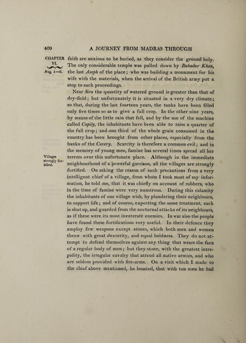 CHAPTER VI. Aug. 1—6'. Villages strongly for¬ tified. faith are anxious to be buried, as they consider the ground holy. The only considerable temple was pulled down by Bahadur Khan, the last Asoph of the place; who was building a monument for his wife with the materials, when the arrival of the British army put a stop to such proceedings. Near Sira the quantity of watered ground is greater than that of dry-field; but unfortunately it is situated in a very dry climate ; so that, during the last fourteen years, the tanks have been filled only five times so as to give a full crop. In the other nine years, by means of the little rain that fell, and by the use of the machine called Capily, the inhabitants have been able to raise a quarter of the full crop; and one third of the whole grain consumed in the country has been brought from other places, especially from the banks of the Cavery. Scarcity is therefore a common evil; and in the memory of young men, famine has several times spread all her terrors over this unfortunate place. Although in the immediate neighbourhood of a powerful garrison, all the villages are strongly fortified. On asking the reason of such precautions from a very intelligent chief of a village, from whom I took most of my infor¬ mation, he told me, that it was chiefly on account of robbers, who in the time of famine were very numerous. During this calamity the inhabitants of one village wish, by plundering their neighbours, to support life; and of course, expecting the same treatment, each is shut up, and guarded from the nocturnal attacks of its neighbours, as if these were its most inveterate enemies. In war also the people have found these fortifications very useful. In their defence they employ few weapons except stones, which both men and women throw with great dexterity, and equal boldness. They do not at¬ tempt to defend themselves against any thing that wears the face of a regular body of men; but they stone, with the greatest intre¬ pidity, the irregular cavalry that attend all native armies, and who are seldom provided with fire-arms. On a visit which I made to the chief above mentioned, he boasted, that with ten men he had