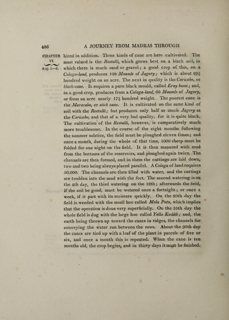 CHAPTER hired in addition. Three kinds of cane are here cultivated. The VI most valued is the Best alii, which grows best on a black soil, in Aug. 1—6'. which there is much sand or gravel; a good crop of this, on a Colaga-land, produces 100 Mauncls of Jagory; which is about 29i hundred weight on an acre. The next in quality is the Carkabo, or black-cane. It requires a pure black mould, called Eray bumi; and, in a good crop, produces from a Colaga-land, 60 Maunds of Jagory, or from an acre nearly 17-f- hundred weight. The poorest cane is the Maracabo, or stick cane. It is cultivated on the same kind of soil with the Rest alii; but produces only half as much Jagory as the Carkabo, and that of a very bad quality, for it is quite black. The cultivation of the Restalli, however, is comparatively much more troublesome. In the course of the eight months following the summer solstice, the field must be ploughed eleven times; and once a month, during the whole of that time, 1000 sheep must be folded for one night on the field. It is then manured with mud from the bottoms of the reservoirs, and ploughed again twice. The channels are then formed, and in them the cuttings are laid down, two and two being always placed parallel. A Colaga of land requires 50,000. The channels are then filled with water, and the cuttings are trodden into the mud with the feet. The second watering is on the 4th day, the third watering on the 12th; afterwards the field, if the soil be good, must be watered once a fortnight; or once a week, if it part with its moisture quickly. On the 20th day the field is weeded with the small hoe called Molu Potu, which implies that the operation is done very superficially. On the 35th day the whole field is dug with the large hoe called Yella Kudali; and, the earth being thrown up toward the canes in ridges, the channels for conveying the water run between the rows. About the 90th day the canes are tied up with a leaf of the plant in parcels of five or six, and once a month this is repeated. When the cane is ten months old, the crop begins, and in thirty days it must be finished.