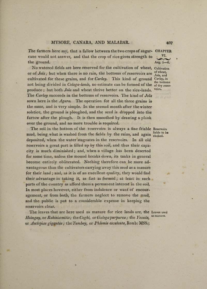 The farmers here say, that a fallow between the two crops of sugar- CHAPTER cane would not answer, and that the crop of rice gives strength to the ground. Aug. 1—6. No watered fields are here reserved for the cultivation of wheat, Cultivation or of Jola; but when there is no rain, the bottoms of reservoirs are j^and cultivated for these grains, and for Carlay. This kind of ground Carlay, in not being divided in Colaga-lands, no estimate can be formed of the ofdryreser- produce ; but both Jola and wheat thrive better on the rice-lands. V01rs* The Carlay succeeds in the bottoms of reservoirs. The kind of Jola sown here is the Agara. The operation for all the three grains is the same, and is very simple. In the second month after the winter solstice, the ground is ploughed, and the seed is dropped into the furrow after the plough. It is then smoothed by drawing a plank over the ground, and no more trouble is required. The soil in the bottom of the reservoirs is always a fine friable Reservoirs mud, being what is washed from the fields by the rains, and again choked? ^ deposited, when the water stagnates in the reservoirs. In all old reservoirs a great part is filled up by this soil, and thus their capa¬ city is much diminished y and, Avhen a village has been deserted for some time, unless the mound breaks down, its tanks in general become entirely obliterated. Nothing therefore can be more ad¬ vantageous than the cultivators carrying away this mud as a manure for their land ; and, as it is of an excellent quality, they would find their advantage in taking it, as fast as formed; at least in such parts of the country as afford them a permanent interest in the soil. In most places however, either from indolence or want of encour¬ agement, or from both, the farmers neglect to remove the mud, and the public is put to a considerable expense in keeping the reservoirs clear. The leaves that are here used as manure for rice lands are, the Leaves used Hoingay, or Rob ini a mills; the Coghi, or Galegapurpurea ; the Yecacla, asm‘uune’ or Asclcpias gigantea; the Tumbay, or Phlomis esculenta, Roxb; MSS.;