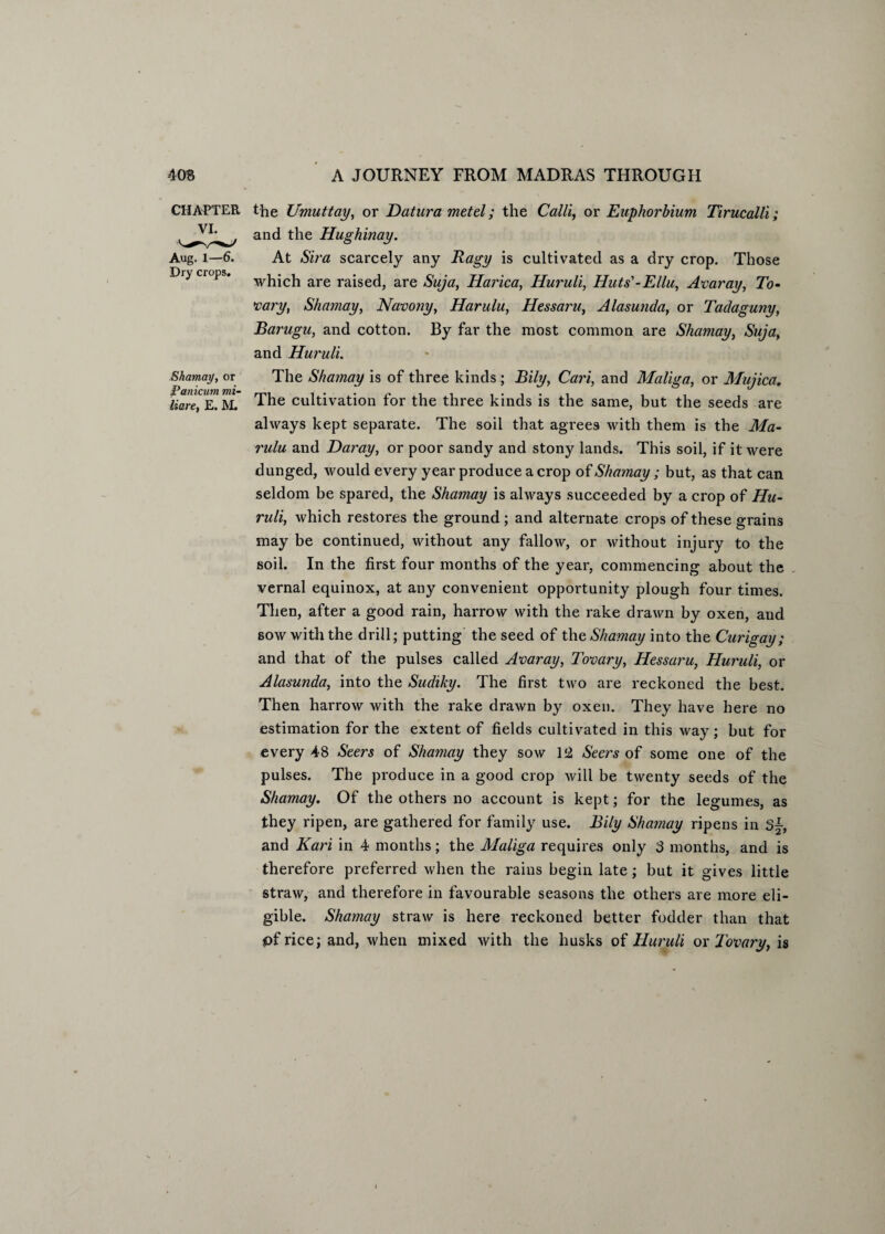 CHAPTER VI. Aug. 1—6. Dry crops. Shamay, or Panicum mi- liare, E. M. the Umuttay, or Datura metel; the Calli, or Euphorbium Tirucalli; and the Hughinay. At Sira scarcely any Ragy is cultivated as a dry crop. Those which are raised, are Suja, Harica, Huruli, Huts'-Ellu, Anar ay, To- vary, Shamay, Navony, Harulu, Hessaru, Alasunda, or Tadaguny, Barugu, and cotton. By far the most common are Shamay, Suja, and Huruli. The Shamay is of three kinds; Bily, Cari, and Malign, or Mujica. The cultivation for the three kinds is the same, but the seeds are always kept separate. The soil that agrees with them is the Ma- rulu and Daray, or poor sandy and stony lands. This soil, if it were dunged, would every year produce a crop of Shamay ; but, as that can seldom be spared, the Shamay is always succeeded by a crop of Hu¬ ruli, which restores the ground; and alternate crops of these grains may be continued, without any fallow, or without injury to the soil. In the first four months of the year, commencing about the vernal equinox, at any convenient opportunity plough four times. Then, after a good rain, harrow with the rake drawn by oxen, and sow with the drill; putting the seed of the Shamay into the Curigay; and that of the pulses called Anaray, Tonary, Hessaru, Huruli, or Alasunda, into the Sudiky. The first two are reckoned the best. Then harrow with the rake drawn by oxen. They have here no estimation for the extent of fields cultivated in this way; but for every 48 Seers of Shamay they sow 12 Seers of some one of the pulses. The produce in a good crop will be twenty seeds of the Shamay. Of the others no account is kept; for the legumes, as they ripen, are gathered for family use. Bily Shamay ripens in S~, and Kari in 4 months; the Maliga requires only 3 months, and is therefore preferred when the rains begin late; but it gives little straw, and therefore in favourable seasons the others are more eli¬ gible. Shamay straw is here reckoned better fodder than that pfrice; and, when mixed with the husks of Huruli ox Tonary, is