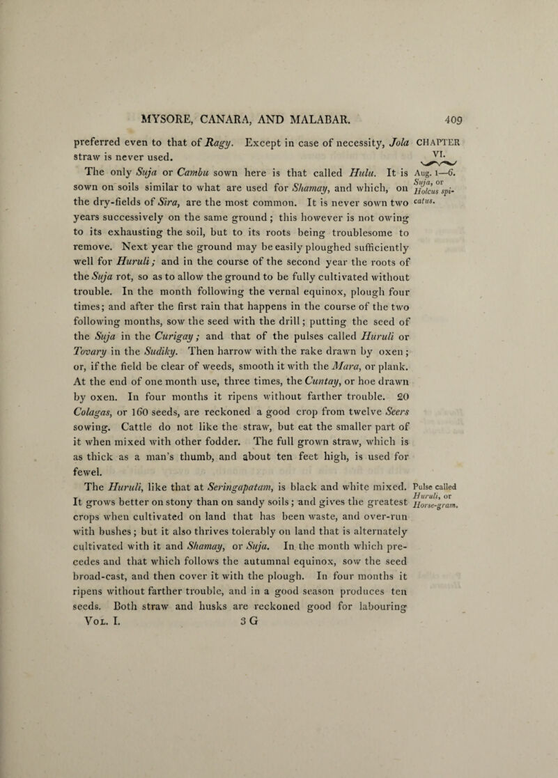 preferred even to that of Ragy. Except in case of necessity, Jola CHAPTER straw is never used. The only Suja or Camba sown here is that called Hulu. It is Aug. 1—6. sown on soils similar to what are used for Shamay, and which, on the dry-fields of Sira, are the most common. It is never sown two catus‘ years successively on the same ground; this however is not owing to its exhausting the soil, but to its roots being troublesome to remove. Next year the ground may be easily ploughed sufficiently well for Huruli; and in the course of the second year the roots of the Suja rot, so as to allow the ground to be fully cultivated without trouble. In the month following the vernal equinox, plough four times; and after the first rain that happens in the course of the two following months, sow the seed with the drill; putting the seed of the Suja in the Curigay ; and that of the pulses called Huruli or Tovary in the Sudiky. Then harrow with the rake drawn by oxen ; or, if the field be clear of weeds, smooth it with the Mara, or plank. At the end of one month use, three times, the Cuntay, or hoe drawn by oxen. In four months it ripens without farther trouble. £0 Colagas, or 160 seeds, are reckoned a good crop from twelve Seers sowing. Cattle do not like the straw, but eat the smaller part of it when mixed with other fodder. The full grown straw, which is as thick as a man’s thumb, and about ten feet high, is used for fewel. The Huruli, like that at Seringapatam, is black and white mixed. Pulse called It grows better on stony than on sandy soils; and gives the greatest Ho'rse-grajn. crops when cultivated on land that has been waste, and over-run with bushes ; but it also thrives tolerably on land that is alternately cultivated with it and Shamay, or Suja. In the month which pre¬ cedes and that which follows the autumnal equinox, sow the seed broad-cast, and then cover it with the plough. In four months it ripens without farther trouble, and in a good season produces ten seeds. Both straw and husks are reckoned good for labouring Vol. I. 3 G