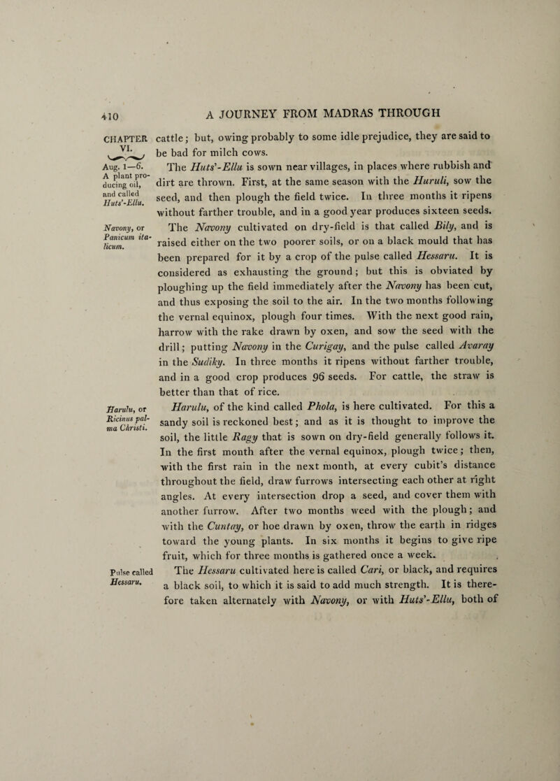 CHAPTER Aug. 1—6. A plant pro¬ ducing oil, and called Huts’-Ellu. Navony, or Panicum ita- licum. Harulu, or Ricinus pal¬ ma Christi. Pulse called Hessaru. cattle; but, owing probably to some idle prejudice, they are said to be bad for milch cows. The Huts'-Ella is sown near villages, in places where rubbish and dirt are thrown. First, at the same season with the Huruli, sow the seed, and then plough the field twice. In three months it ripens without farther trouble, and in a good year produces sixteen seeds. The Navony cultivated on dry-field is that called Bily, and is raised either on the two poorer soils, or on a black mould that has been prepared for it by a crop of the pulse called Hessaru. It is considered as exhausting the ground; but this is obviated by ploughing up the field immediately after the Navony has been cut, and thus exposing the soil to the air. In the two months following the vernal equinox, plough four times. With the next good rain, harrow with the rake drawn by oxen, and sow the seed with the drill; putting Navony in the Curigay, and the pulse called Avaray in the Sudiky. In three months it ripens without farther trouble, and in a good crop produces 96 seeds. For cattle, the straw is better than that of rice. Harulu, of the kind called Phola, is here cultivated. For this a sandy soil is reckoned best; and as it is thought to improve the soil, the little Ragy that is sown on dry-field generally follows it. In the first month after the vernal equinox, plough twice; then, with the first rain in the next month, at every cubit’s distance throughout the field, draw furrows intersecting each other at right angles. At every intersection drop a seed, and cover them with another furrow. After two months weed with the plough; and with the Cunt ay, or hoe drawn by oxen, throw the earth in ridges toward the young plants. In six months it begins to give ripe fruit, which for three months is gathered once a week. The Hessaru cultivated here is called Carl, or black, and requires a black soil, to which it is said to add much strength. It is there¬ fore taken alternately with Navony, or with Huts'-Ellu, both of