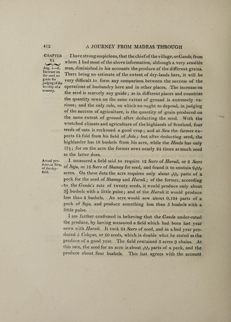 CHAPTER VI. Aug. i—6. Increase on the seed no guide for judging of the fertility of a country. I have strong suspicions, that the chief of the village, or Gauda, from whom I had most of the above information, although a very sensible man, diminished in his accounts the produce of the different grains. There being no estimate of the extent of dry-lands here, it will be very difficult to form any comparison between the success of the operations of husbandry here and in other places. The increase on the seed is scarcely any guide; as in different places and countries the quantity sown on the same extent of ground is extremely va¬ rious; and the only rule, on which we ought to depend, in judging of the success of agriculture, is the quantity of grain produced on the same extent of ground after deducting the seed. With the wretched climate and agriculture ot the highlands of Scotland, four seeds of oats is reckoned a good crop ; and at Sira the farmer ex¬ pects 64 fold from his field ot Jo la ; but after deducting seed, the highlander has 18 bushels from his acre, while the Hindu has only 17i; for on the acre the former sows nearly 24 times as much seed as the latter does. Actual pro- I measured a field said to require 12 Seers of Huruli, or 2 Seers Of the dry- ’ $uja, or 12 Seers of Shamay for seed, and found it to contain 2Tyg field' acres. On these data the acre requires only about -^Vo parts of a peck for the seed of Shamay and Huruli; of the former, according 'to the Gauda’’s rate of twenty seeds, it would produce only about 3^; bushels with a little pulse; and ot the Huruli it would produce less than 2 bushels. An acre would sow about 0,124 parts of a peck of Suja, and produce something less than 5 bushels with a little pulse. I am farther confirmed in believing that the Gauda under-rated the produce, by having measured a field which had been last year sown with Huruli. It took 24 Seers of seed, and in a bad year pro¬ duced 5 Colagas, or 20 seeds, which is double what he stated as the produce of a good year. The field contained 3 acres 9 chains. At this rate, the seed for an acre is about -jVo parts of a peck, and the produce about four bushels. This last agrees with the account