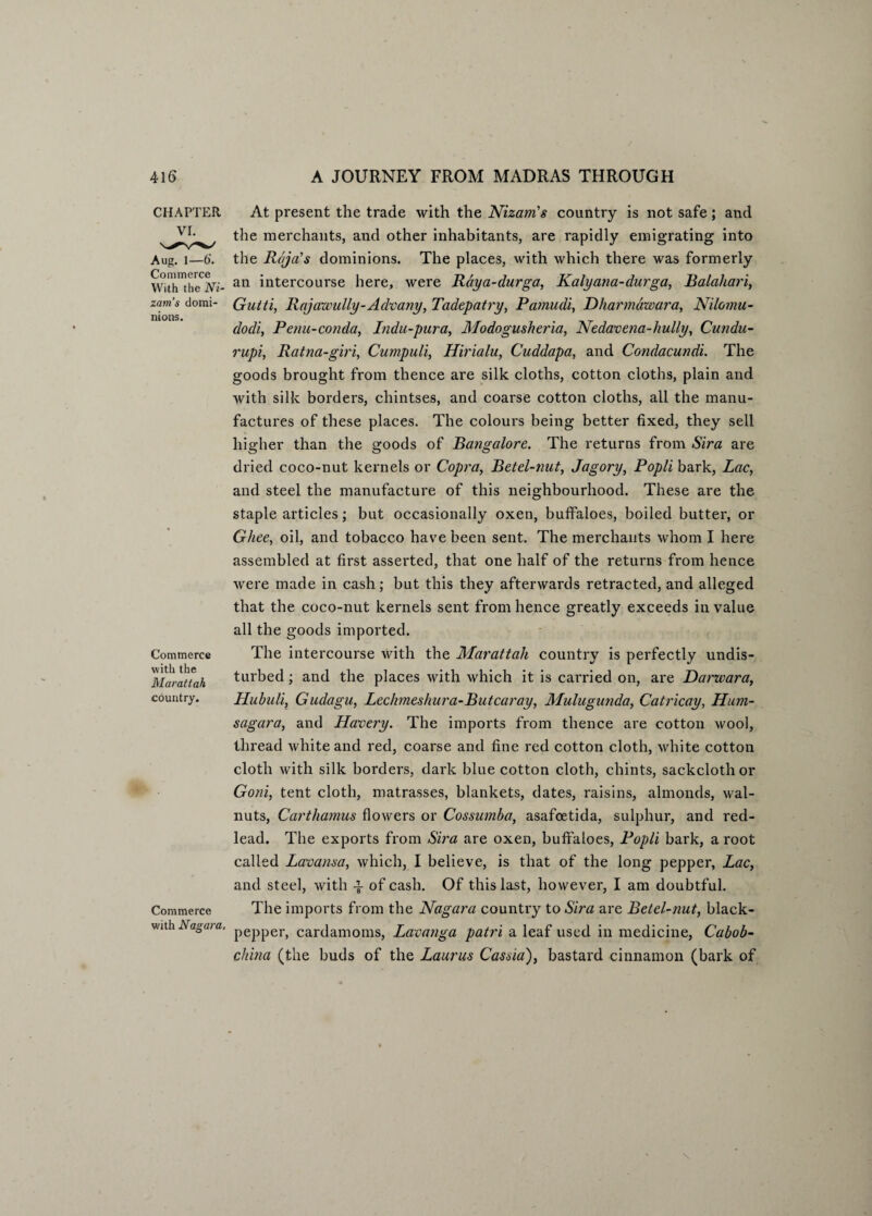 CHAPTER VI. Aug. 1—6‘. Commerce With the Ni¬ zam’s domi¬ nions. Commerce with the Marattah country. Commerce with Nagara. At present the trade with the Nizam’s country is not safe; and the merchants, and other inhabitants, are rapidly emigrating into the Raja’s dominions. The places, with which there was formerly an intercourse here, were Rdya-durga, Kalyana-durga, Balaliari, Gutti, Rajawully-Advany, Tadepatry, Pamudi, Dharmawara, Nilomu- dodi, Penu-conda, Indu-pura, Modogusheria, Nedavena-hully, Cundn- rupi, Ratna-giri, Cumpuli, Hirialu, Cuddapa, and Condacundi. The goods brought from thence are silk cloths, cotton cloths, plain and with silk borders, chintses, and coarse cotton cloths, all the manu¬ factures of these places. The colours being better fixed, they sell higher than the goods of Bangalore. The returns from Sira are dried coco-nut kernels or Copra, Betel-nut, Jagory, Popli bark, Lac, and steel the manufacture of this neighbourhood. These are the staple articles; but occasionally oxen, buffaloes, boiled butter, or Ghee, oil, and tobacco have been sent. The merchants whom I here assembled at first asserted, that one half of the returns from hence were made in cash; but this they afterwards retracted, and alleged that the coco-nut kernels sent from hence greatly exceeds in value all the goods imported. The intercourse with the Marattah country is perfectly undis¬ turbed ; and the places with which it is carried on, are Darwara, Hubuli, Gudagu, Lechmeshura-Butcaray, Mulugunda, Catricay, Hum- sagara, and Havery. The imports from thence are cotton wool, thread white and red, coarse and fine red cotton cloth, white cotton cloth with silk borders, dark blue cotton cloth, chints, sackcloth or Goni, tent cloth, matrasses, blankets, dates, raisins, almonds, wal¬ nuts, Carthamus flowers or Cossumba, asafoetida, sulphur, and red- lead. The exports from Sira are oxen, buffaloes, Popli bark, a root called Lavansa, which, I believe, is that of the long pepper, Lac, and steel, with of cash. Of this last, however, I am doubtful. The imports from the Nagara country to Sira are Betel-nut, black- pepper, cardamoms, Lavanga patri a leaf used in medicine, Cabob- china (the buds of the Lauras Cassia), bastard cinnamon (bark of