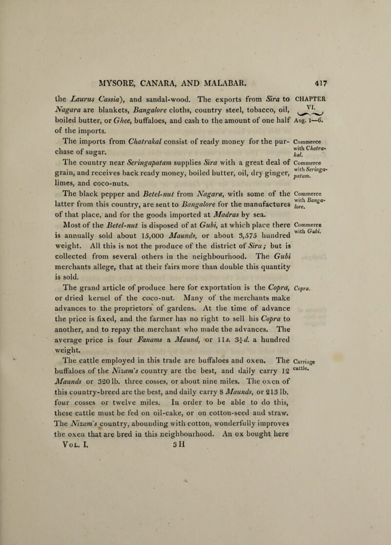 the Laurus Cassia), and sandal-wood. The exports from Sira to Nagara are blankets, Bangalore cloths, country steel, tobacco, oil, boiled butter, or Ghee, buffaloes, and cash to the amount of one half of the imports. The imports from Chatrakal consist of ready money for the pur¬ chase of sugar. The country near Seringapatam supplies Sira with a great deal of grain, and receives back ready money, boiled butter, oil, dry ginger, limes, and coco-nuts. The black pepper and Betel-nut from Nagara, with some of the latter from this country, are sent to Bangalore for the manufactures of that place, and for the goods imported at Madras by sea. Most of the Betel-nut is disposed of at Gubi, at which place there is annually sold about 15,000 Maunds, or about 3,575 hundred weight. All this is not the produce of the district of Sira; but is collected from several others in the neighbourhood. The Gubi merchants allege, that at their fairs more than double this quantity is sold. The grand article of produce here for exportation is the Copra, or dried kernel of the coco-nut. Many of the merchants make advances to the proprietors of gardens. At the time of advance the price is fixed, and the farmer has no right to sell his Copra to another, and to repay the merchant who made the advances. The average price is four Fanams a Maund, or 11s. $\d. a hundred weight. The cattle employed in this trade are buffaloes and oxen. The buffaloes of the Nizam's country are the best, and daily carry 12 Maunds or 3201b. three cosses, or about nine miles. The oxen of this country-breed are the best, and daily carry 8 Maunds, or 213 lb. four cosses or twelve miles. In order to be able to do this, these cattle must be fed on oil-cake, or on cotton-seed and straw. The Nizam's country, abounding with cotton, wonderfully improves the oxen that are bred in this neighbourhood. An ox bought here Vol. I. 3 II CHAPTER VI. Aug. I—6, Commerce with Chatra¬ kal. Commerce with Seringa¬ patam. Commerce with Banga¬ lore. Commerce with Gubi. Copra. Carriage cattle.