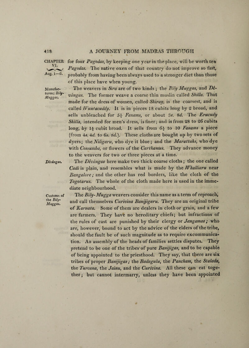 I 418 CHAPTER VI. Aug. 1—6. Manufac¬ tures; Bily- Mvggas, Devdngas. Customs of the Bily- Muggas. A JOURNEY FROM MADRAS THROUGH ♦ “ ) for four Pagodas, by keeping one year in the place, will be worth ten Pagodas. The native oxen of that country do not improve so fast, probably from having been always used to a stronger diet than those of this place have when young. The weavers in Sira are of two kinds ; the Bily Mug gas, and D6- vdngas. The former weave a coarse thin muslin called Shilla. That made for the dress of women, called Shiray, is the coarsest, and is called JVuntacuddy. It is in pieces 18 cubits long by 2 broad, and sells unbleached for 5-p Fanarns, or about 3s. 8d. The Erucudy Shilla, intended for men’s dress, is finer; and is from 28 to 26 cubits long, by 1-|- cubit broad. It sells from f>-£ to 10 Fanams a piece (from 4s. Ad. to 6s. 3d.). These cloths are bought up by two sets of dyers; theNiligaru, who dye it blue; and the Marattahs, who dye with Cossumba, or flowers of the Carthamus. They advance money to the weavers for two or three pieces at a time. The Devdngas here make two thick coarse cloths; the one called Cadi is plain, and resembles what is made by the JVhalliaru near Bangalore; and the other has red borders, like the cloth of the Togotarus. The whole of the cloth made here is used in the imme- diate neighbourhood. The Bily-Mugga weavers consider this name as a term of reproach, and call themselves Curivina Banijigaru. They are an original tribe of Karnata. Some of them are dealers in cloth or grain, and a few are farmers. They have no hereditary chiefs; but infractions of the rules of cast are punished by their clergy or Jangamas; who are, however, bound to act by the advice of the elders of the tribe, should the fault be of such magnitude as to require excommunica¬ tion. An assembly of the heads of families settles disputes. They pretend to be one of the tribesrof pure Banijigas, and to be capable of being appointed to the priesthood. They say, that there are six tribes of proper Banijigas ; the Badagulu, the Pancham, the Stalada, the Turcana, the Jainu, and the Curivina. All these can eat toge¬ ther; but cannot intermarry, unless they have been appointed /