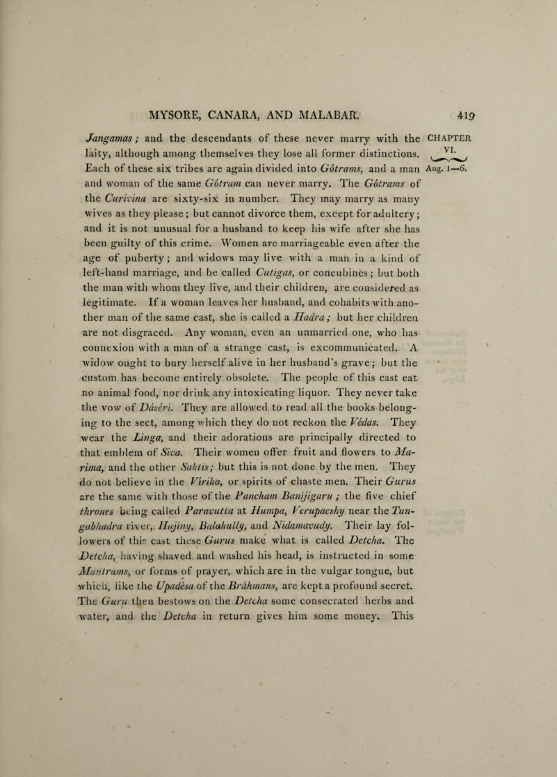 Jangamas; and the descendants of these never marry with the CHAPTER laity, although among themselves they lose all former distinctions. Each of these six tribes are again divided into Gotrams, and a man Aug. 1—6. and woman of the same Gotram can never marry. The Gotrams of the Curivina are sixty-six in number. They may marry as many wives as they please ; but cannot divorce them, except for adultery; and it is not unusual for a husband to keep his wife after she has been guilty of this crime. Women are marriageable even after the age of puberty; and widows may live with a man in a kind of left-hand marriage, and be called Cutigas, or concubines; but both the man with whom they live, and their children, are considered as legitimate. If a woman leaves her husband, and cohabits with ano¬ ther man of the same cast, she is called a Hadra ; but her children are not disgraced. Any woman, even an unmarried one, who has connexion with a man of a strange cast, is excommunicated. A widow ought to bury herself alive in her husband’s grave; but the custom has become entirely obsolete. The people of this cast eat no animal food, nor drink any intoxicating liquor. They never take the vow of Ddseri. They are allowed to read all the books belong¬ ing to the sect, among which they do not reckon the Vedas. They wear the Linga, and their adorations are principally directed to that emblem of Siva. Their women offer fruit and flowers to Ma- rima, and the other Saktis; but this is not done by the men. They do not believe in the Virika, or spirits of chaste men. Their Gurus are the same with those of the Pancham Banijigaru ; the five chief thrones being called Paravutta at Humpa, Verupacsky near the Tun- gab hadra river, Hujiny, Balahully, and Nidamavudy. Their lay fol¬ lowers of thir cast these Gurus make what is called Detcha. The JDetcha, having shaved and washed his head, is instructed in some Man trams, or forms of prayer, which are in the vulgar tongue, but which, like the Upadesa of the Brahmans, are kept a profound secret. The Guru then bestows on the Detcha some consecrated herbs and water, and the Detcha in return gives him some money. This
