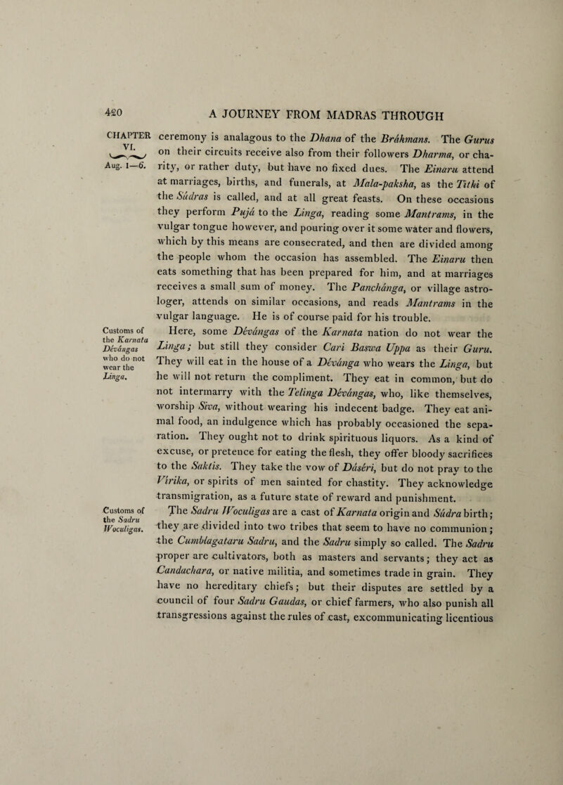 CHAPTER VI. Aug. l—6. Customs of the Karnata Devangas who do not wear the Linga. Customs of the Sadru Woculigas. ceremony is analagous to the Dhana of the Brahmans. The Gurus on their circuits receive also from their followers Dharma, or cha- lity, or rather duty, but have no fixed dues. The Einaru attend at marriages, births, and funerals, at Mala-paksha, as the Tit hi of the Sudras is called, and at all great feasts. On these occasions they perforin Puja to the Linga, reading some Mant rams, in the vulgar tongue however, and pouring over it some water and flowers, which by this means are consecrated, and then are divided among the people whom the occasion has assembled. The Einaru then eats something that has been prepared for him, and at marriages receives a small sum of money. The Panclianga, or village astro¬ loger, attends on similar occasions, and reads Mantrams in the vulgar language. He is of course paid for his trouble. Here, some Devangas of the Karnata nation do not wear the Linga; but still they consider Cari Baswa Uppa as their Guru. They will eat in the house of a Devanga who wears the Linga, but he will not return the compliment. They eat in common, but do not intermarry with the Telinga Devangas, who, like themselves, woiship Siva, without wearing his indecent badge. They eat ani¬ mal food, an indulgence which has probably occasioned the sepa¬ ration. They ought not to drink spirituous liquors. As a kind of excuse, or pretence for eating the flesh, they offer bloody sacrifices to the Saktis. They take the vow of Daseri, but do not pray to the Virika, or spirits of men sainted for chastity. They acknowledge transmigration, as a future state of reward and punishment. The Sadru JVoculigas are a cast of Karnata origin and Sudra birth; they are .divided into two tribes that seem to have no communion; ■the Cunihiagataru Sadru, and the Sadru simply so called. The Sadru proper are cultivators, both as masters and servants; they act as Candachara, or native militia, and sometimes trade in grain. They have no hereditary chiefs; but their disputes are settled by a council of four Sadru Gaudas, or chief farmers, who also punish all transgressions against the rules of .cast, excommunicating licentious