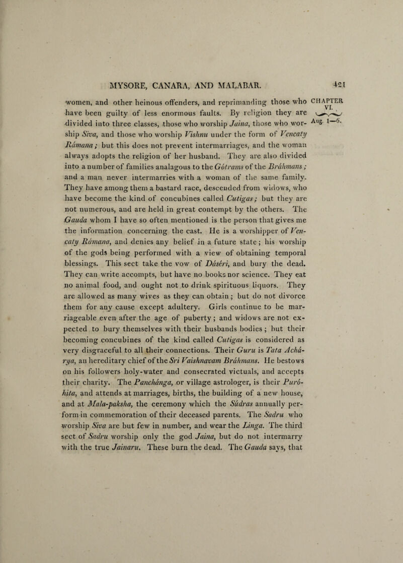 women, and other heinous offenders, and reprimanding those who CHAPTER have been guilty of less enormous faults. By religion they are divided into three classes, those who worship Jaina, those who wor- AlI»- 1 ship Siva, and those who worship Vishnu under the form of Vencaty Rdmana ; but this does not prevent intermarriages, and the woman always adopts the religion of her husband. They are also divided into a number of families analagous to the Got rams of the Brahmans ; and a man never intermarries with a woman of the same family. They have among them a bastard race, descended from widows, who have become the kind of concubines called Cutigas; but they are not numerous, and are held in great contempt by the others. The Gauda whom I have so often mentioned is the person that gives me the information concerning the cast. He is a worshipper of Ven¬ caty Rdmana, and denies any belief in a future state; his worship of the gods being performed with a view of obtaining temporal blessings. This sect take the vow of Ddseri, and bury the dead. They can write accompts, but have no books nor science. They eat no animal food, and ought not to drink spirituous liquors. They are allowed as many wives as they can obtain; but do not divorce them for any cause except adultery. Girls continue to be mar¬ riageable even after the age of puberty ; and widows are not ex¬ pected to bury themselves with their husbands bodies ; hut their becoming concubines of the kind called Cutigas is considered as very disgraceful to all their connections. Their Guru is Tata Acha- rya, an hereditary chief of the An Vaishnavam Brahmans. He bestows on his followers holy-water and consecrated victuals, and accepts their charity. The Panchanga, or village astrologer, is their Puro- hita, and attends at marriages, births, the building of a new house, and at Mala-paksha, the ceremony which the Sudras annually per¬ form in commemoration of their deceased parents. The Sadru who worship Siva are but few in number, and wear the Linga. The third sect of Sadru worship only the god Jaina, but do not intermarry with the true Jainaru. These burn the dead. The Gauda says, that
