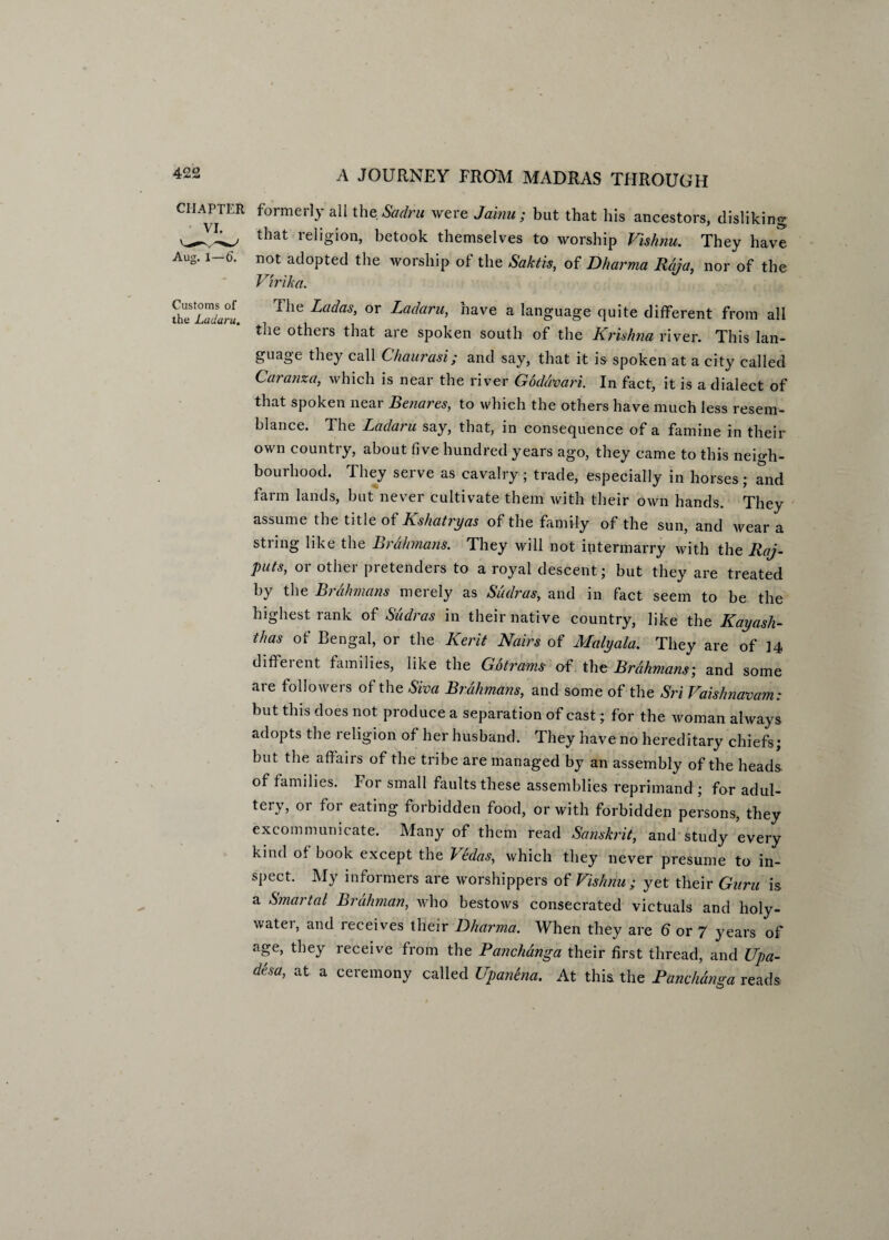 CHAPTER formerly all the Sadru were Jainu ; but that his ancestors, disliking ^71^, that religion, betook themselves to worship Vishnu. They have Aug. 1—6. not adopted the worship of the Saktis, of Bharma Raja, nor of the Virika. the Ladarl. The LadaS’ °r Ladaru> have a language quite different from all the others that are spoken south of the Krishna river. This lan¬ guage they call Chaurasi; and say, that it is spoken at a city called Caranza, which is near the river Godavari. In fact, it is a dialect of that spoken near Benares, to which the others have much less resem¬ blance. The Ladaru say, that, in consequence of a famine in their own country, about five hundred years ago, they came to this neigh¬ bourhood. They serve as cavalry; trade, especially in horses; and farm lands, but never cultivate them with their own hands. They assume the title ot Kshatryas of the family of the sun, and wear a string like the Brahmans. They will not intermarry with the Raj¬ puts, or other pretenders to a royal descent; but they are treated by the Brahmans merely as Sudras, and in fact seem to be the highest rank of Sudras in their native country, like the Kayash- thas of Bengal, or the Kerit Nairs of Malyala. They are of 14 difteient families, like the Gotrams of the Brahmans', and some are followers of the Siva Brahmans, and some of the Sri Vaishnavam: but this does not produce a separation of cast; for the woman always adopts the religion of her husband. They have no hereditary chiefs; but the affairs of the tribe are managed by an assembly of the heads of families. For small faults these assemblies reprimand ; for adul¬ tery, or for eating forbidden food, or with forbidden persons, they excommunicate. Many of them read Sanskrit, and study every kind ot book except the Vedas, which they never presume to in¬ spect. My informers are worshippers of Vishnu; yet their Guru is a Smartal Brahman, who bestows consecrated victuals and holy- water, and receives their Dharma. When they are 6 or 7 years of age, they receive from the Panchanga their first thread, and Upa- desa, at a ceremony called Upanena. At this the Panchanga reads