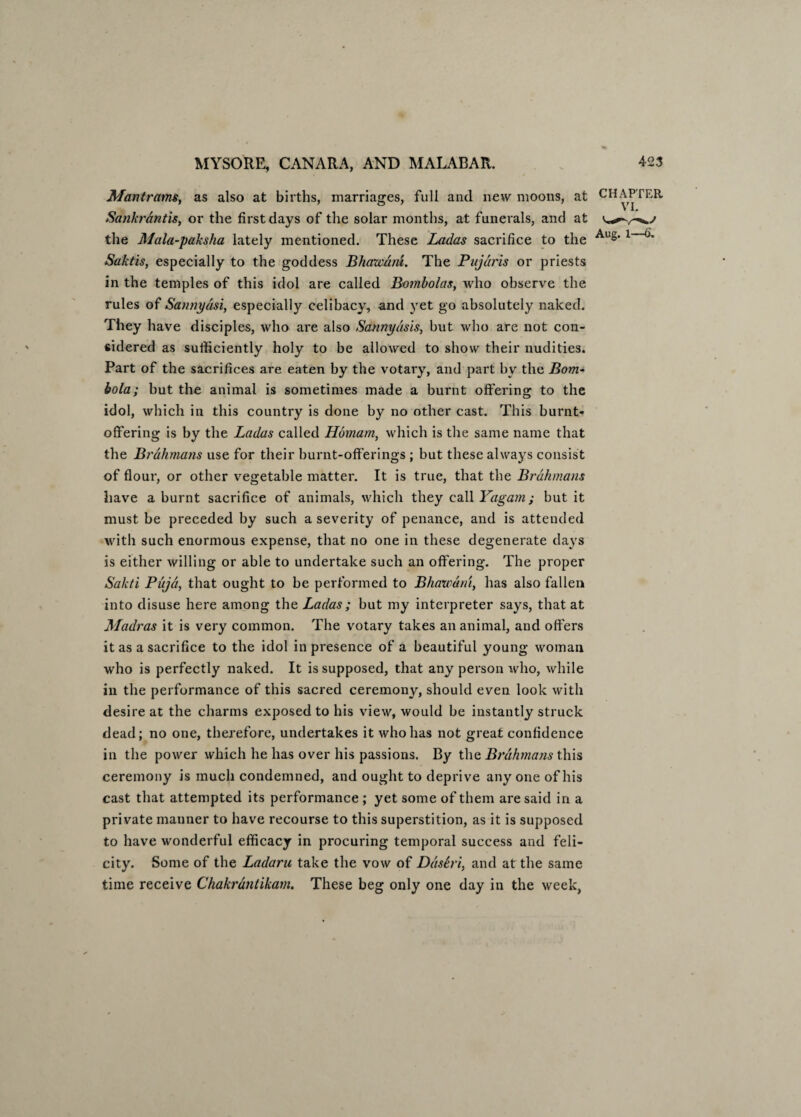 Mantrams, as also at births, marriages, full and new moons, at CHAPTER Sankrdntis, or the first days of the solar months, at funerals, and at the Mala-paksha lately mentioned. These Ladas sacrifice to the Au§' 1 ^ Saktis, especially to the goddess Bhawuiu. The Pujdris or priests in the temples of this idol are called Bombolas, who observe the rules of Sannydsi, especially celibacy, and yet go absolutely naked. They have disciples, who are also Satinydsis, but who are not con¬ sidered as sufficiently holy to be allowed to show their nudities. Part of the sacrifices are eaten by the votary, and part by the Bom- bola; but the animal is sometimes made a burnt offering to the idol, which in this country is done by no other cast. This burnt- offering is by the Ladas called Homam, which is the same name that the Brahmans use for their burnt-offerings ; but these always consist of flour, or other vegetable matter. It is true, that the Brahmans have a burnt sacrifice of animals, which they call Yagam; but it must be preceded by such a severity of penance, and is attended with such enormous expense, that no one in these degenerate days is either willing or able to undertake such an offering. The proper Sakti Puja, that ought to be performed to Bhazvdni, has also fallen into disuse here among the Ladas; but my interpreter says, that at Madras it is very common. The votary takes an animal, and offers it as a sacrifice to the idol in presence of a beautiful young woman who is perfectly naked. It is supposed, that any person who, while in the performance of this sacred ceremony, should even look with desire at the charms exposed to his view, would be instantly struck dead; no one, therefore, undertakes it who has not great confidence in the power which he has over his passions. By the Brahmans this ceremony is much condemned, and ought to deprive anyone of his cast that attempted its performance ; yet some of them are said in a private manner to have recourse to this superstition, as it is supposed to have wonderful efficacy in procuring temporal success and feli¬ city. Some of the Ladaru take the vow of DdsSri, and at the same time receive Chakrantikarn. These beg only one day in the week,