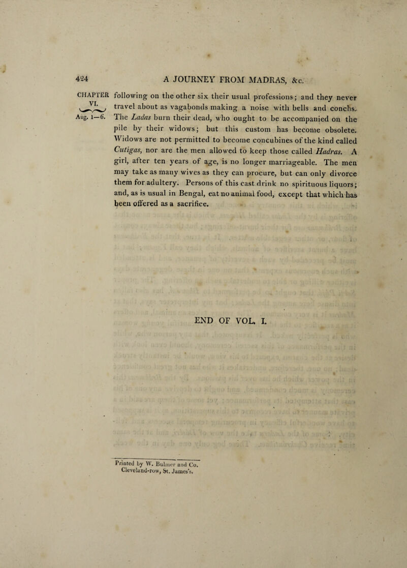 CHAPTER following on the other six their usual professions ; and they never travel about as vagabonds making a noise with bells and conchs.. Aug. l—6. The Ladas burn their dead, who ought to be accompanied on the pile by their widows; but this custom has become obsolete. Widows are not permitted to become concubines of the kind called Cutigas, nor are the men allowed to keep those called Hadras. A girl, after ten years of age, is no longer marriageable. The men may take as many wives as they can procure, but can only divorce them for adultery. Persons of this cast drink no spirituous liquors; and, as is usual in Bengal, eat no animal food, except that which has been offered as a sacrifice. END OF VOL. L Printed by W. Bulmer and Co, Cleveland-row, St. James's.