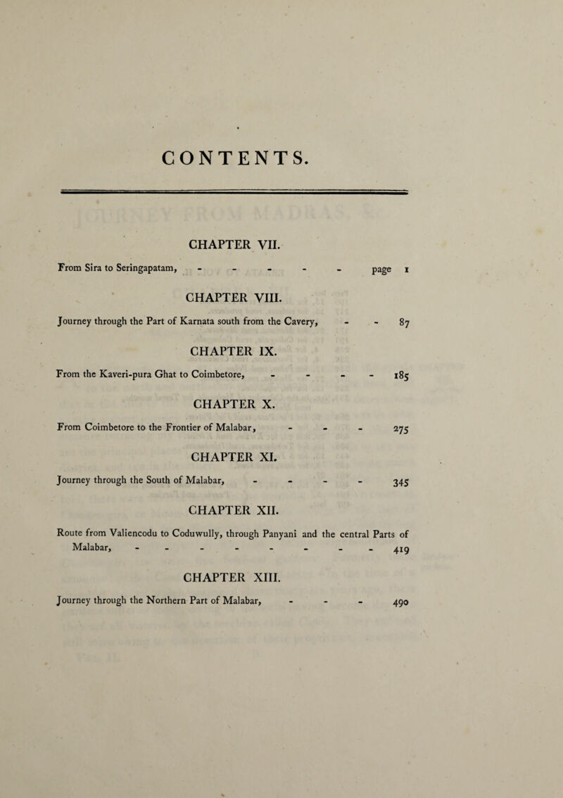 CONTENTS CHAPTER VII. From Sira to Seringapatam, _____ page x CHAPTER VIII. Journey through the Part of Karnata south from the Cavery, - - 87 CHAPTER IX. From the Kaveri-pura Ghat to Coimbetore, _ _ _ _ 185 CHAPTER X. From Coimbetore to the Frontier of Malabar, - 275 CHAPTER XI. Journey through the South of Malabar, - 345 CHAPTER XII. Route from Valiencodu to Coduwully, through Panyani and the central Parts of Malabar, ________ 415 CHAPTER XIII. Journey through the Northern Part of Malabar, - 490