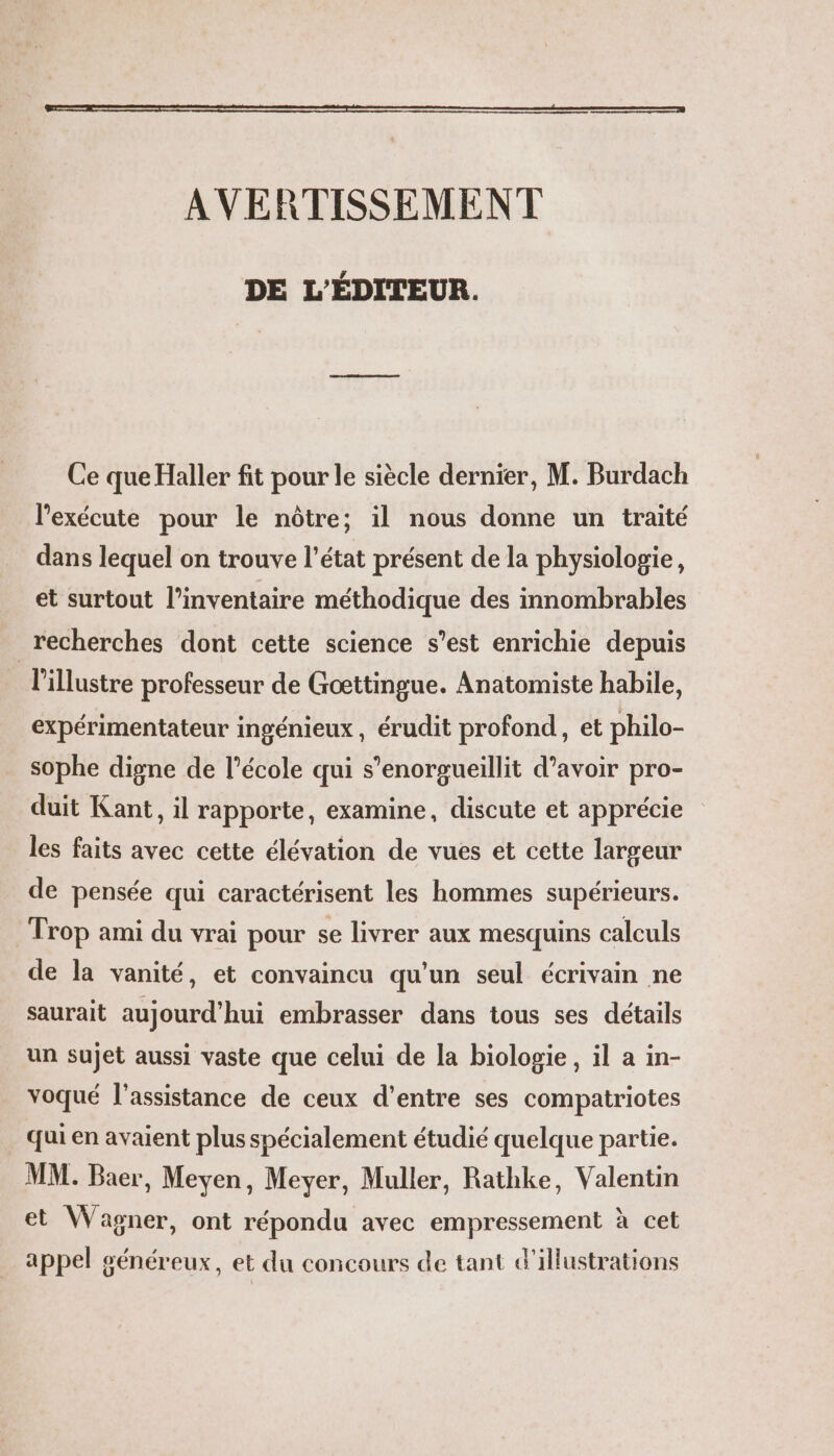 AVERTISSEMENT DE L'ÉDITEUR. Las mamans Ce que Haller fit pour le siècle dernier, M. Burdach l’exécute pour le nôtre; il nous donne un traité dans lequel on trouve l’état présent de la physiologie, et surtout l’inventaire méthodique des innombrables recherches dont cette science s’est enrichie depuis l'illustre professeur de Gæœttingue. Anatomiste habile, expérimentateur ingénieux, érudit profond, et philo- sophe digne de l’école qui s’enorgueillit d’avoir pro- duit Kant, il rapporte, examine, discute et apprécie les faits avec cette élévation de vues et cette largeur de pensée qui caractérisent les hommes supérieurs. Trop ami du vrai pour se livrer aux mesquins calculs de la vanité, et convaincu qu’un seul écrivain ne saurait aujourd’hui embrasser dans tous ses détails un sujet aussi vaste que celui de la biologie, il a in- voqué l'assistance de ceux d’entre ses compatriotes qui en avaient plus spécialement étudié quelque partie. MM. Baer, Meven, Meyer, Muller, Rathke, Valentin et Wagner, ont répondu avec empressement à cet appel généreux, et du concours de tant d'illustrations