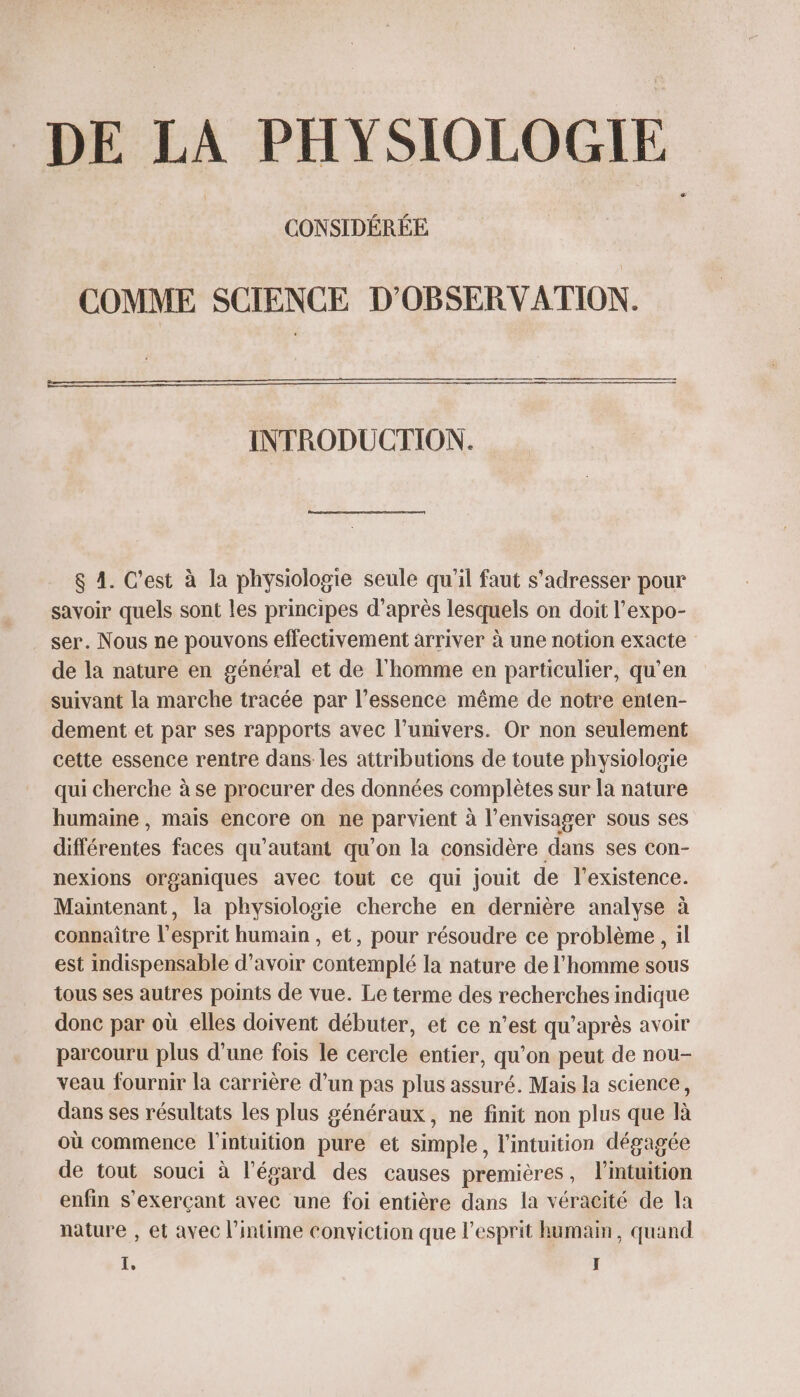 DE LA PHYSIOLOGIE CONSIDÉRÉE COMME SCIENCE D'OBSERVATION. INTRODUCTION. &amp; 4. C’est à la physiologie seule qu'il faut s'adresser pour savoir quels sont les principes d’après lesquels on doit l’expo- ser. Nous ne pouvons effectivement arriver à une notion exacte de la nature en général et de l'homme en particulier, qu’en suivant la marche tracée par l’essence même de notre enten- dement et par ses rapports avec l’univers. Or non seulement cette essence rentre dans les attributions de toute physiologie qui cherche à se procurer des données complètes sur la nature humaine , mais encore on ne parvient à l’envisager sous ses différentes faces qu'autant qu'on la considère dans ses con- nexions organiques avec tout ce qui jouit de l'existence. Maintenant, la physiologie cherche en dernière analyse à connaître l'esprit humain , et, pour résoudre ce problème , il est indispensable d’avoir contemplé la nature de l'homme sous tous ses autres points de vue. Le terme des recherches indique donc par où elles doivent débuter, et ce n’est qu'après avoir parcouru plus d’une fois le cercle entier, qu’on peut de nou- veau fournir la carrière d’un pas plus assuré. Mais la science, dans ses résultats les plus généraux, ne finit non plus que là où commence l'intuition pure et simple, l'intuition dégagée de tout souci à l'égard des causes premières, l’intuition enfin s’exerçant avec une foi entière dans la véracité de la nature , et avec l’intime conviction que l'esprit humain, quand