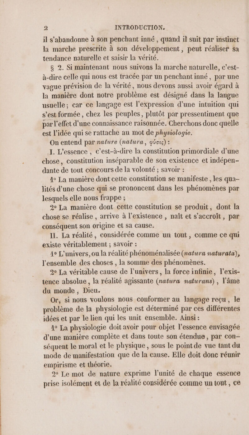 il s'abandonne à son penchant inné , quand il suit par instinct la marche prescrite à son développement, peut réaliser sa tendance naturelle et saisir la vérité. &amp; 2. Si maintenant nous suivons la marche naturelle, c’est- à-dire celle qui nous est tracée par un penchant inné, par une vague prévision de la vérité, nous devons aussi avoir égard à la manière dont notre problème est désigné dans la langue usuelle; car ce langage est l'expression d’une intuition qui s’est formée , chez les peuples, plutôt par pressentiment que par l'effet d'une connaissance raisonnée. Cherchons donc quelle est l’idée qui se rattache au mot de physiologie. On entend par nature (natura, güois): I. L'essence , c’est-à-dire la constitution primordiale d'une chose, constitution inséparable de son existence et indépen- dante de tout concours de la volonté ; savoir : 4° La manière dont cette constitution se manifeste , les qua- lités d’une chose qui se prononcent dans les phénomènes par lesquels elle nous frappe ; 20 La manière dont cette constitution se produit, dont la chose se réalise , arrive à l'existence , naît et s'accroît, par conséquent son origine et Sa cause. II. La réalité, considérée comme un tout, comme ce qui existe véritablement ; savoir : io L'univers, ou la réalité phénoménalisée (natura naturata), l'ensemble des choses , la somme des phénomènes. 20 La véritable cause de l'univers, la force infinie, l’exis- tence absolue, la réalité agissante (natura naturans) , l'âme du monde , Dieu. Or, si nous voulons nous conformer au langage reçu, le problème de la physiologie est déterminé par ces différentes idées et par le lien qui les unit ensemble. Ainsi : A° La physiologie doit avoir pour objet l’essence envisagée d’une manière complète et dans toute son étendue , par con- séquent le moral et le physique , sous le point de vue tant du mode de manifestation que de la cause. Elle doit donc réunir empirisme et théorie. 90 Le mot de nature exprime l'unité de chaque essence prise isolément et de la réalité considérée comme un tout , ce