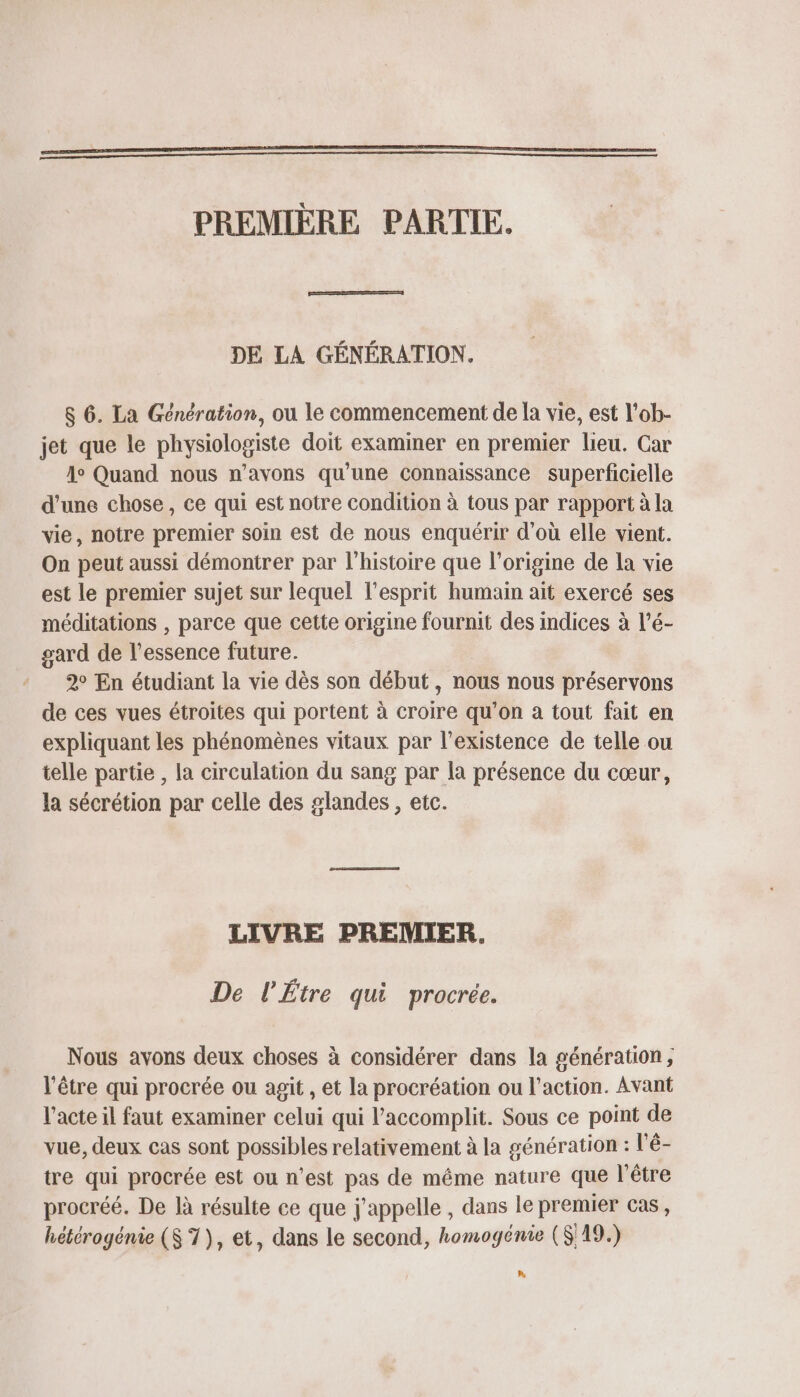 PREMIÈRE PARTIE. DE LA GÉNÉRATION. $ 6. La Génération, ou le commencement de la vie, est l’ob- jet que le physiologiste doit examiner en premier lieu. Car 1° Quand nous n'avons qu’une connaissance superficielle d’une chose , ce qui est notre condition à tous par rapport à la vie, notre premier soin est de nous enquérir d'où elle vient. On peut aussi démontrer par l’histoire que l’origine de la vie est le premier sujet sur lequel l'esprit humain ait exercé ses méditations , parce que cette origine fournit des indices à l’é- gard de l'essence future. 2° En étudiant la vie dès son début, nous nous préservons de ces vues étroites qui portent à croire qu’on a tout fait en expliquant les phénomènes vitaux par l'existence de telle ou telle partie , la circulation du sang par la présence du cœur, la sécrétion par celle des glandes , etc. LIVRE PREMIER. De l'Étre qui procrée. Nous avons deux choses à considérer dans la génération, l'être qui procrée ou agit , et la procréation ou l'action. Avant l'acte il faut examiner celui qui l’accomplit. Sous ce point de vue, deux cas sont possibles relativement à la génération : l'é- tre qui procrée est ou n’est pas de même nature que l'être procréé. De là résulte ce que j'appelle , dans le premier cas, hétérogénie ($ 7), et, dans le second, homogénie (S 19.) LA