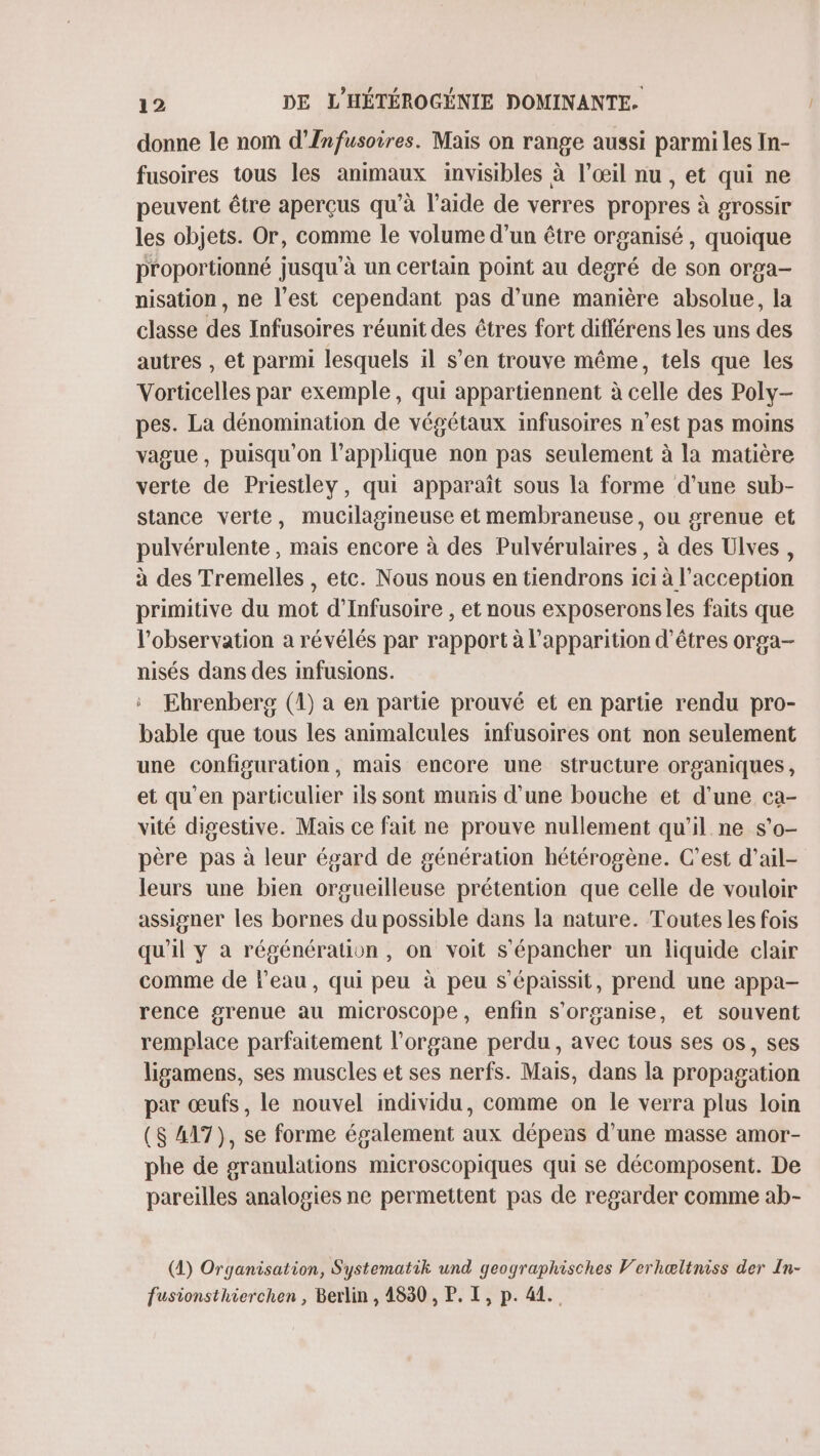 donne le nom d’Infusoires. Mais on range aussi parmi les In- fusoires tous les animaux invisibles à l'œil nu , et qui ne peuvent être aperçus qu’à l’aide de verres propres à grossir les objets. Or, comme le volume d’un être organisé , quoique proportionné jusqu'à un certain point au degré de son orga- nisation, ne l’est cependant pas d’une manière absolue, la classe des Infusoires réunit des êtres fort différens les uns des autres , et parmi lesquels il s’en trouve même, tels que les Vorticelles par exemple, qui appartiennent à celle des Poly- pes. La dénomination de végétaux infusoires n’est pas moins vague, puisqu'on l’applique non pas seulement à la matière verte de Priestley, qui apparaît sous la forme d’une sub- stance verte, mucilagineuse et membraneuse, ou grenue et pulvérulente, mais encore à des Pulvérulaires , à des Ulves, à des Tremelles , etc. Nous nous en tiendrons 1ci à l’acception primitive du mot d’'Infusoire , et nous exposeronsles faits que l'observation a révélés par rapport à l'apparition d'êtres orga- nisés dans des infusions. ‘ Ehrenberg (1) a en partie prouvé et en partie rendu pro- bable que tous les animalcules infusoires ont non seulement une configuration, mais encore une structure organiques, et qu'en particulier ils sont munis d’une bouche et d'une ca- vité digestive. Mais ce fait ne prouve nullement qu'il ne s’o- père pas à leur égard de génération hétérogène. C’est d’ail- leurs une bien orgueilleuse prétention que celle de vouloir assigner les bornes du possible dans la nature. Toutes les fois qu'il y à régénération, on voit s'épancher un liquide clair comme de l’eau, qui peu à peu s’épaissit, prend une appa- rence grenue au microscope, enfin s'organise, et souvent remplace parfaitement l'organe perdu, avec tous ses os, ses ligamens, ses muscles et ses nerfs. Mais, dans [a propagation par œufs, le nouvel individu, comme on le verra plus loin ($ 417), se forme également aux dépens d'une masse amor- phe de sranulations microscopiques qui se décomposent. De pareilles analogies ne permettent pas de regarder comme ab- (1) Organisation, Systematik und geographisches Verhæltniss der In- fusionsthierchen , Berlin , 4830 , P. I, p. 41.