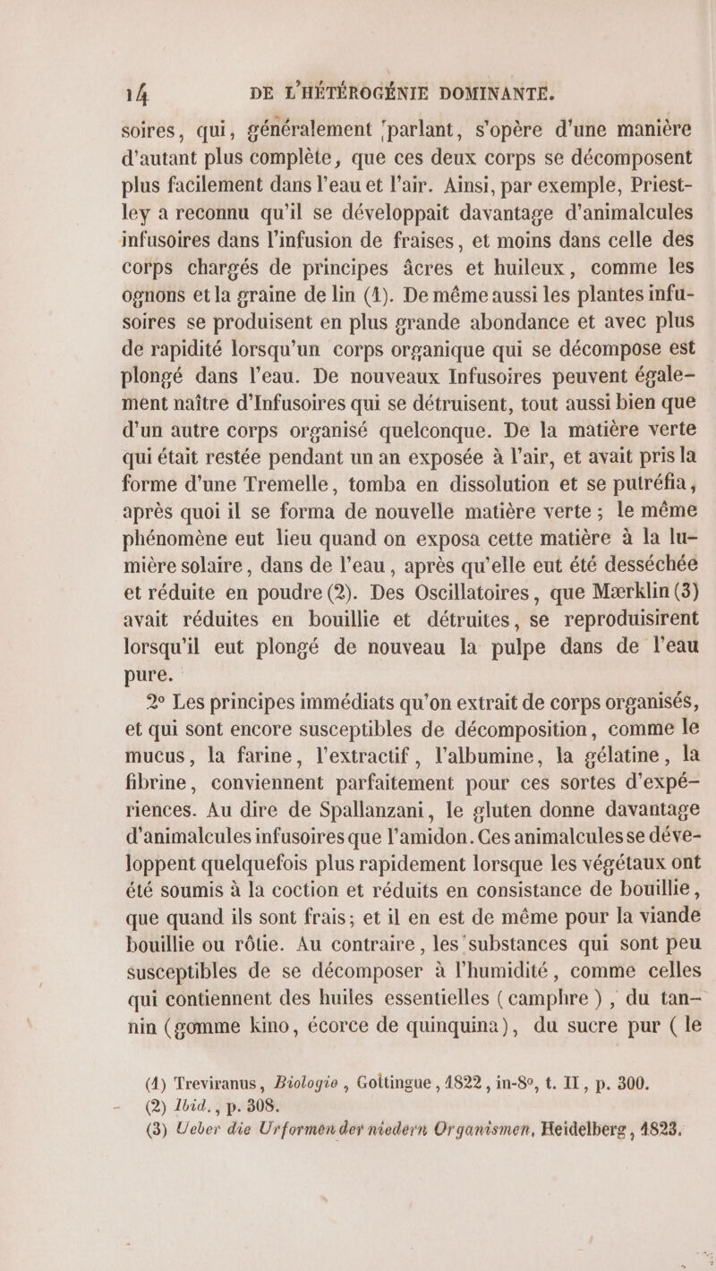 soires, qui, généralement ‘parlant, s'opère d'une manière d'autant plus complète, que ces deux corps se décomposent plus facilement dans l'eau et l'air. Ainsi, par exemple, Priest- ley a reconnu qu'il se développait davantage d'animalcules infusoires dans l’infusion de fraises, et moins dans celle des corps chargés de principes âcres et huileux, comme les opnons et la graine de lin (4). De même aussi les plantes infu- soires se produisent en plus grande abondance et avec plus de rapidité lorsqu'un corps organique qui se décompose est plongé dans l’eau. De nouveaux Infusoires peuvent égale- ment naître d'Infusoires qui se détruisent, tout aussi bien que d’un autre corps organisé quelconque. De la matière verte qui était restée pendant un an exposée à l’air, et avait pris la forme d'une Tremelle, tomba en dissolution et se putréfia, après quoi il se forma de nouvelle matière verte ; le même phénomène eut lieu quand on exposa cette matière à la lu- mière solaire, dans de l’eau, après qu'elle eut été desséchée et réduite en poudre (2). Des Oscillatoires, que Mærklin (3) avait réduites en bouillie et détruites, se reproduisirent lorsqu'il eut plongé de nouveau la pulpe dans de l'eau pure. 2 Les principes immédiats qu’on extrait de corps organisés, et qui sont encore susceptibles de décomposition, comme Île mucus, la farine, l’extractif, l'albumine, la gélatine, la fibrine, conviennent parfaitement pour ces sortes d’expé- riences. Au dire de Spallanzani, le gluten donne davantage d'animalcules infusoires que l’amidon. Ces animalcules se déve- loppent quelquefois plus rapidement lorsque les végétaux ont été soumis à la coction et réduits en consistance de bouillie, que quand ils sont frais; et il en est de même pour la viande bouillie ou rôtie. Au contraire , les substances qui sont peu susceptibles de se décomposer à l'humidité, comme celles qui contiennent des huiles essentielles (camphre ) , du tan- nin (gomme kino, écorce de quinquina), du sucre pur ( le (4) Treviranus, Biologie , Gottingue , 4822 , in-8o, t. II, p. 300. (2) Lvid., p. 308. (3) Ueber die Ürformen der niedern Organismen, Heidelberg, 4823.