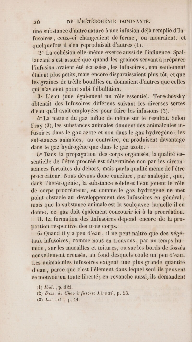 une substance d'autre nature à une infusion déjà remplie d'In- fusoires, ceux-ci changeaient de forme, ou mouraient, et quelquefois il s'en reproduisait d’autres (1). 2° La cohésion elle-même exerce aussi de l'influence. Spal- lanzani s’est assuré que quand les graines servant à préparer l'infusion avaient été écrasées , les Infusoires , non seulement étaient plus petits, mais encore disparaissaient plus tôt, et que les graines de trèfle bouillies en donnaient d’autres que celles qui n'avaient point subi l’ébullition. 3° L'eau joue également un rôle essentiel. Terechovsky obtenait des Infusoires différens suivant les diverses sortes d’eau qu'il avait employées pour faire Les infusions (2). : 4° La nature du gaz influe de même sur le résultat. Selon Fray (3), les substances animales donnent des animalcules in- fusoires dans le gaz azote et non dans le gaz hydrogène ; les substances animales, au contraire, en produisent davantage dans le gaz hydrogène que dans le gaz azote. : 5° Dans la propagation des corps organisés, la qualité es- sentielle de l'être procréé est déterminée non par les circon- stances fortuites du dehors, mais par la qualité même de l'être procréateur. Nous devons donc conclure, par analogie, que, dans l’hétérogénie, la substance solide et l’eau jouent le rôle de corps procréateur, et comme le gaz hydrogène ne met point obstacle au développement des Infusoires en général , mais que la substance animale est la seule avec laquelle il en donne, ce gaz doit également concourir ici à la procréation. IL. La formation des Infusoires dépend encore de la pro- portion respective des trois corps. 6o Quand il y à peu d’eau, il ne peut naître que des végé- taux infusoires, comme nous en trouvons, par un temps hu- mide, sur les murailles et toitures, ou sur les bords de fossés nouvellement creusés, au fond desquels coule un peu d’eau. Les animalcules infusoires exigent une plus grande quantité d'eau, parce que c’est l'élément dans lequel seul 1ls peuvent se mouvoir en toute liberté; en revanche aussi, ils demandent (À) Jbid. , p. 124. (2) Diss. de Chao infusorio Linnæi, p. 53. (3) Loc, cit., p. 44.