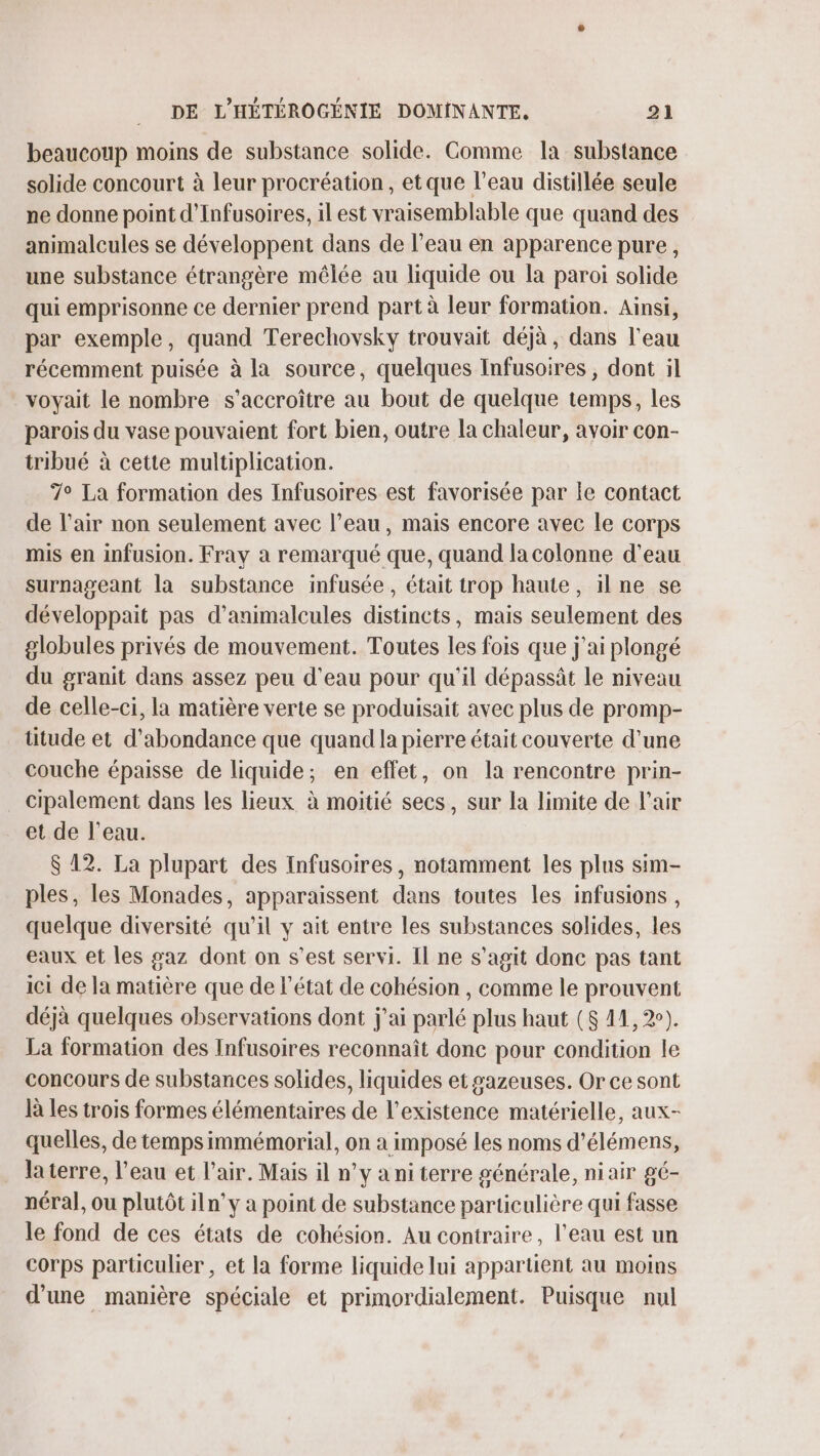 beaucoup moins de substance solide. Comme la substance solide concourt à leur procréation, et que l’eau distillée seule ne donne point d’Infusoires, il est vraisemblable que quand des animalcules se développent dans de l’eau en apparence pure, une substance étrangère mêlée au liquide ou la paroi solide qui emprisonne ce dernier prend part à leur formation. Ainsi, par exemple, quand Terechovsky trouvait déjà, dans l’eau récemment puisée à la source, quelques Infusoires, dont il voyait le nombre s’accroître au bout de quelque temps, les parois du vase pouvaient fort bien, outre la chaleur, avoir con- tribué à cette multiplication. 7° La formation des Infusoires est favorisée par le contact de l’air non seulement avec l’eau, mais encore avec le corps mis en infusion. Fray à remarqué que, quand la colonne d’eau surnageant la substance infusée, était trop haute, ilne se développait pas d’animalcules distincts, mais seulement des globules privés de mouvement. Toutes les fois que j'ai plongé du granit dans assez peu d’eau pour qu'il dépassât le niveau de celle-ci, la matière verte se produisait avec plus de promp- ütude et d'abondance que quand la pierre était couverte d’une couche épaisse de liquide; en effet, on la rencontre prin- cipalement dans les lieux à moitié secs, sur la limite de l'air et de l’eau. $ 12. La plupart des Infusoires, notamment les plus sim- ples, les Monades, apparaissent dans toutes les infusions, quelque diversité qu’il y ait entre les substances solides, les eaux et les gaz dont on s’est servi. Il ne s’agit donc pas tant ici de la matière que de l'état de cohésion , comme le prouvent déjà quelques observations dont j'ai parlé plus haut ($ 11,2). La formation des Infusoires reconnaît donc pour condition le concours de substances solides, liquides et sazeuses. Or ce sont là les trois formes élémentaires de l'existence matérielle, aux- quelles, de temps immémorial, on a imposé les noms d’élémens, la terre, l’eau et l'air. Mais il n’y a ni terre générale, niair gé- néral, ou plutôt iln’y à point de substance particulière qui fasse le fond de ces états de cohésion. Au contraire, l’eau est un corps particulier, et la forme liquide lui appartient au moins d’une manière spéciale et primordialement. Puisque nul