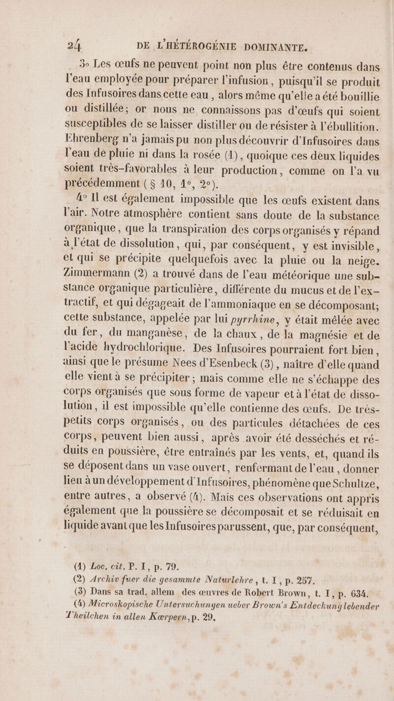 3e Les œufs ne peuvent point non plus être contenus dans l'eau employée pour préparer l’infusior , puisqu'il se produit des Infusoires dans cette eau , alors même qu’elle a été bouillie ou distillée; or nous ne connaissons pas d'œufs qui soient susceptibles de se laisser distiller ou de résister à l’ébullition. Ehrenberg n’a jamais pu non plus découvrir d'Infusoires dans l'eau dé pluie ni dans la rosée (1), quoique ces deux liquides soient très-favorables à leur production, comme on l'a vu précédemment ($ 10, 4°, 2). 4° Il est également impossible que les œufs existent dans l'air. Notre atmosphère contient sans doute de la substance organique , que la transpiration des corps organisés y répand à l'état de dissolution, qui, par conséquent, y est invisible, el qui se précipite quelquefois avec la pluie ou la neige. Zimmermann (2) a trouvé dans de l’eau météorique une sub- Stance organique particulière, différente du mucus et de l’ex- tractif, et qui dégageait de l'ammoniaque en se décomposant; cette substance, appelée par lui pyrrhine, y était mêlée avec du fer, du manganèse, de la chaux, de la magnésie et de l'acide hydrochlorique. Des Infusoires pourraient fort bien ù ainsi que le présume Nees d'Esenbeck (3), naître d'elle quand elle vient à se précipiter ; mais comme elle ne s'échappe des Corps organisés que sous forme de vapeur et à l'état de disso- lution , il est impossible qu'elle contienne des œufs. De très- petits corps organisés, ou des particules détachées de ces Corps, peuvent bien aussi, après avoir été desséchés et ré- duits en poussière, être entraînés par les vents, et, quand ils se déposent dans un vase ouvert, renfermant de l’eau , donner lieu à un développement d'Infusoires, phénomène que Schultze, entre autres, à observé (4). Mais ces observations ont appris également que la poussière se décomposait et se réduisait en liquide avant que les Infusoires parussent, que, par conséquent, (4) Eôe,rcut, PO, p. 79. (2) Archiv fuer die gesammte Naturlehre , t. I, p. 257. (3) Dans sa trad, allem des œuvres de Robert Brown, t. I , P. 634. (4) Microshopische Untersuchungen ueber Brown's Entdechuny lebender T'heilchen in allen Kærpern, p. 29.