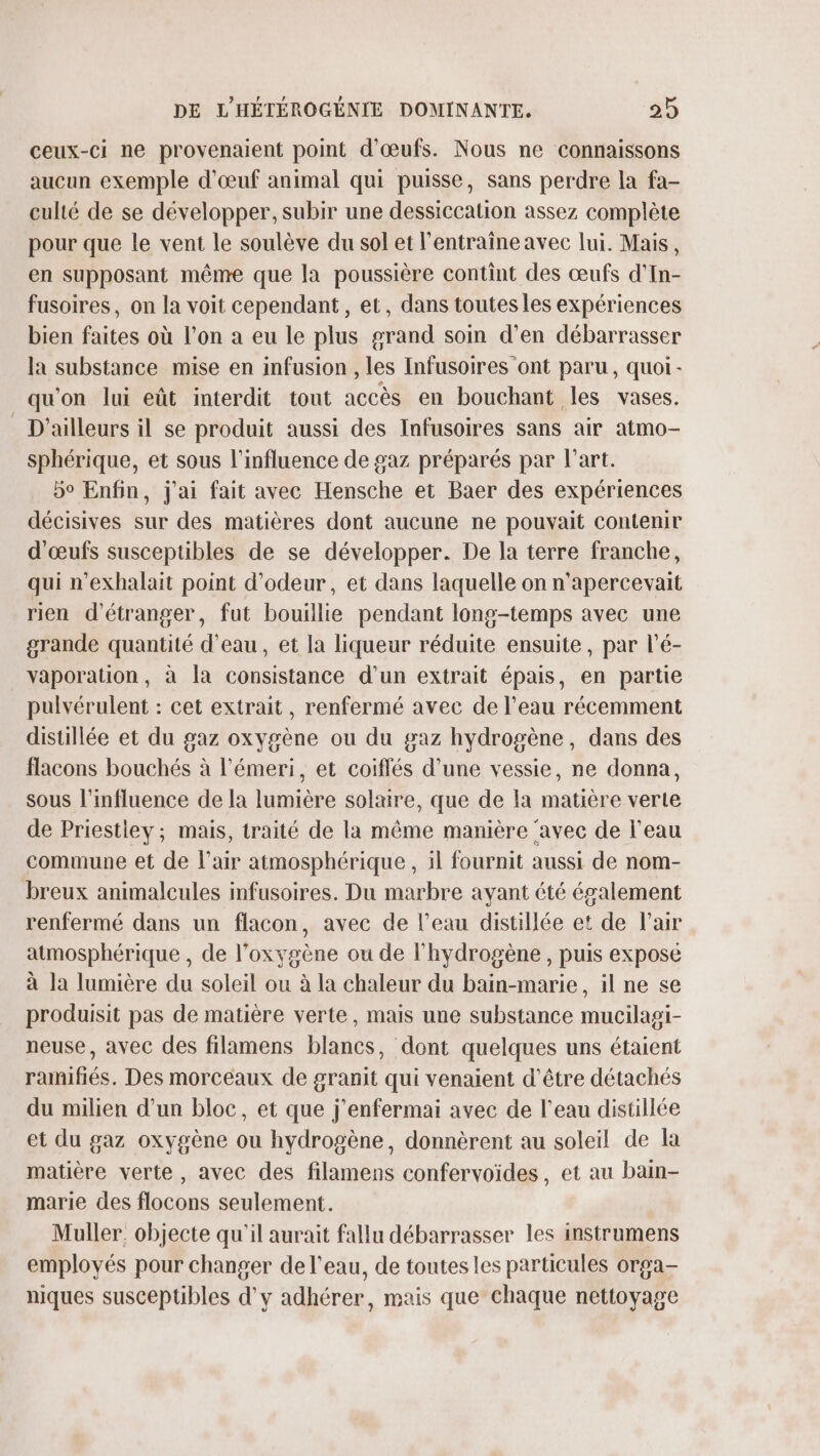 ceux-ci ne provenaient point d'œufs. Nous ne connaissons aucun exemple d'œuf animal qui puisse, sans perdre la fa- culté de se développer, subir une dessiccation assez complète pour que le vent le soulève du sol et l'entraîne avec lui. Mais, en supposant même que la poussière contint des œufs d'In- fusoires, on la voit cependant, et, dans toutes les expériences bien faites où l’on a eu le plus grand soin d'en débarrasser la substance mise en infusion , les Infusoires ont paru, quoi- qu'on lui eût interdit tout accès en bouchant les vases. D'ailleurs il se produit aussi des Infusoires sans air atmo- sphérique, et sous l'influence de gaz préparés par l’art. 5° Enfin, j'ai fait avec Hensche et Baer des expériences décisives sur des matières dont aucune ne pouvait contenir d'œufs susceptibles de se développer. De la terre franche, qui n’exhalait point d’odeur, et dans laquelle on n'apercevait rien d'étranger, fut bouillie pendant long-temps avec une grande quantité d'eau, et la liqueur réduite ensuite, par l’é- vaporation, à la consistance d’un extrait épais, en partie pulvérulent : cet extrait, renfermé avec de l’eau récemment distllée et du gaz oxygène ou du gaz hydrogène, dans des flacons bouchés à l’émeri, et coiflés d’une vessie, ne donna, sous l'influence de la lumière solaire, que de la matière verte de Priestiey; mais, traité de la même manière ‘avec de l’eau commune et de l'air atmosphérique, il fournit aussi de nom- breux animalcules infusoires. Du marbre ayant été également renfermé dans un flacon, avec de l’eau distillée et de l'air atmosphérique , de l'oxygène ou de l'hydrogène , puis exposé à la lumière du soleil ou à la chaleur du bain-marie, il ne se produisit pas de matière verte, mais une substance mucilagi- neuse, avec des filamens blancs, dont quelques uns étaient raimifiés, Des morceaux de granit qui venaient d’être détachés du milien d’un bloc, et que j'enfermai avec de l’eau distillée et du gaz oxygène ou hydrogène, donnèrent au soleil de la matière verte, avec des filamens confervoïdes, et au ban- marie des flocons seulement. Muller. objecte qu'il aurait fallu débarrasser les instrumens employés pour changer de l’eau, de toutes les particules orga- niques susceptibles d'y adhérer, mais que chaque nettoyage