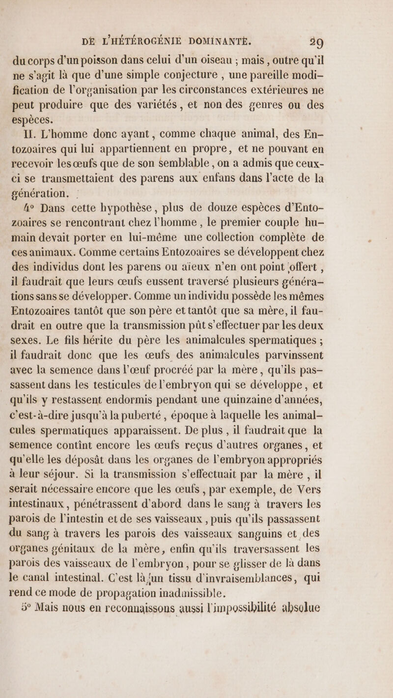 du corps d'un poisson dans celui d’un oiseau ; mais , outre qu'il ne s'agit là que d’une simple conjecture , une pareille modi- fication de l’organisation par les circonstances extérieures ne peut produire que des variétés, et non des genres ou des espèces. Il. L'homme donc ayant, comme chaque animal, des En- tozoaires qui lui appartiennent en propre, et ne pouvant en recevoir les œufs que de son semblable , on a admis que ceux- ci se transmettaient des parens aux enfans dans l'acte de la génération. | | ho Dans cette hypothèse, plus de douze espèces d’Ento- zoaires se rencontrant chez l'homme , le premier couple hu- main devait porter en lui-même une collection complète de ces animaux. Comme certains Entozoaires se développent chez des individus dont les parens ou aïeux n’en ont point offert , il faudrait que leurs œufs eussent traversé plusieurs généra- tions sans se développer. Comme un individu possède les mêmes Entozoaires tantôt que son père et tantôt que sa mère, il fau- drait en outre que la transmission pût s'effectuer par les deux sexes. Le fils hérite du père les animalcules spermatiques ; il faudrait donc que les œufs des animalcules parvinssent avec la semence dans l'œuf procréé par la mère, qu'ils pas- sassent dans les testicules de l'embryon qui se développe, et qu'ils y restassent endormis pendant une quinzaine d'années, c'est-à-dire jusqu’à la puberté, époque à laquelle les animal- cules spermatiques apparaissent. De plus , il faudrait que la semence contint encore les œufs reçus d’autres organes, et qu'elle les déposât dans les organes de l'embryon appropriés à leur séjour. Si la transmission s’effectuait par la mère , il serait nécessaire encore que les œufs , par exemple, de Vers mtestinaux , pénétrassent d'abord dans le sang à travers les parois de l'intestin et de ses vaisseaux , puis qu’ils passassent du sang à travers les parois des vaisseaux sanguins et des organes génitaux de la mère, enfin qu'ils traversassent les parois des vaisseaux de l'embryon, pour se glisser de là dans Je canal intestinal. C’est là {un tissu d'invraisemblances, qui rend ce mode de propagation madamissible. 5° Mais nous en reconnaissons aussi l'impossibilité absolue