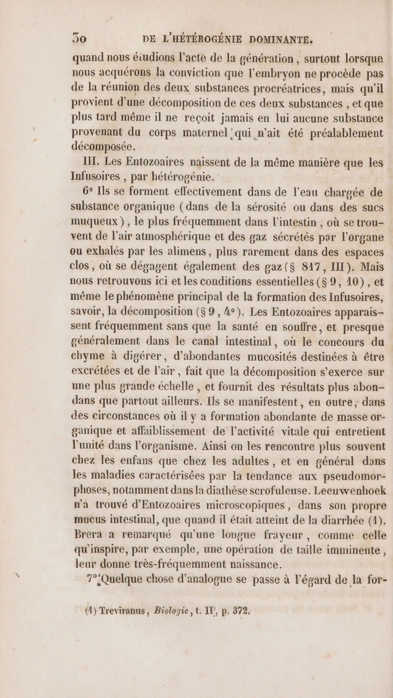 quand nous éiudions l'acte de la génération , surtout lorsque nous acquérons. la conviction que l'embryon ne procède pas de la réunion des deux substances procréatrices, mais qu'il provient d'une décomposition de ces deux substances , et que plus tard même il ne reçoit jamais en lui aucune substance provenant du corps maternel qui n'ait été préalablement décomposée. III. Les Entozoaires naissent de la même manière que les Infusoires , par hétérogénie. 6° Ils se forment effectivement dans de l’eau chargée de substance organique (dans de la sérosité ou dans des sucs muqueux ), le plus fréquemment dans l'intestin , où se trou- vent de l'air atmosphérique et des gaz sécrétés par l'organe ou exhalés par les alimens, plus rarement dans des espaces clos, où se dégagent également des gaz($ 817, III). Mais nous retrouvons ici et les conditions essentielles (8 9, 10), et même le phénomène principal de la formation des Infusoires, savoir, la décomposition ($9 , 4°). Les Entozoaires apparais- sent fréquemment sans que la santé en souffre, et presque généralement dans le canal intestinal, où le concours du chyme à digérer, d'abondantes mucosités destinées à être excrétées et de l'air, fait que la décomposition s'exerce sur une plus grande échelle , et fournit des résultats plus abon- dans que partout ailleurs. Ils se manifestent, en outre, dans des circonstances où il y a formation abondante de masse or- ganique et affaiblissement de l'activité vitale qui entretient l'unité dans l'organisme. Ainsi on les rencontre plus souvent chez les enfans que chez les adultes , et en général dans les maladies caractérisées par la tendance aux pseudomor- phoses, notamment dans la diathèse scrofuleuse. Leeuwenhoek n'a trouvé d’'Entozoaires microscopiques, dans son propre mucus intestinal, que quand il était atteint de la diarrhée (4). Brera à remarqué qu'une longue frayeur, comme celle qu'inspire, par exemple, une opération de taille imminente, leur donne très-fréquemment naissance. T°Quelque chose d'analogue se passe à l'égard de la for- (4) Treviranus, Biologie, t. IT!, p. 372.