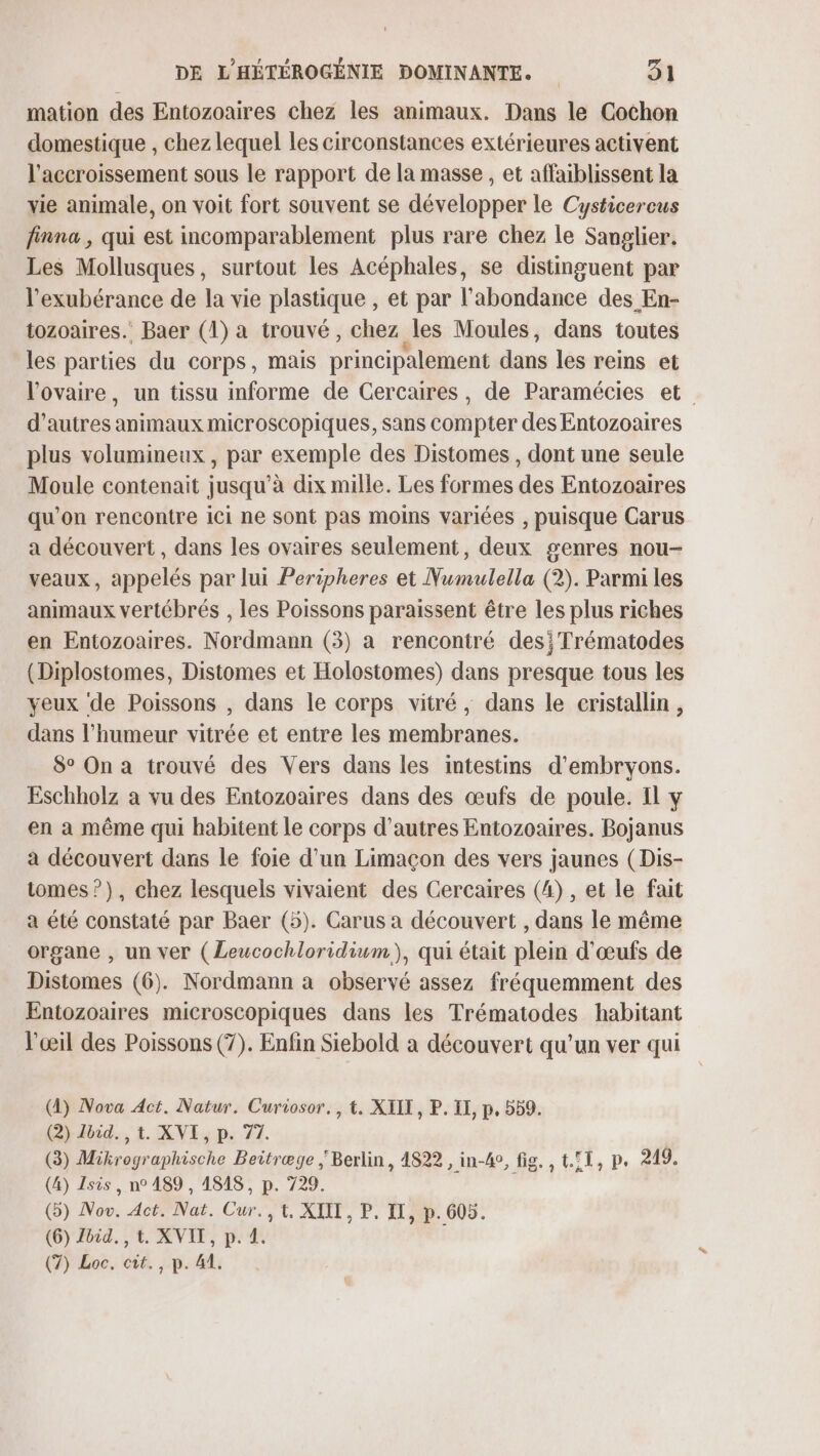 mation des Entozoaires chez les animaux. Dans le Cochon domestique , chez lequel les circonstances extérieures activent l'accroissement sous le rapport de la masse, et affaiblissent la vie animale, on voit fort souvent se développer le Cysticercus finna , qui est incomparablement plus rare chez le Sanglier, Les Mollusques, surtout les Acéphales, se distinguent par l’exubérance de la vie plastique , et par l'abondance des En- tozoaires. Baer (1) a trouvé, chez. les Moules, dans toutes les parties du corps, mais principalement dans les reins et l'ovaire, un tissu informe de Cercaires, de Paramécies et d’autres animaux microscopiques, sans compter des Entozoaires plus volumineux , par exemple des Distomes , dont une seule Moule contenait jusqu’à dix mille. Les formes des Entozoaires qu’on rencontre ici ne sont pas moins variées , puisque Carus a découvert , dans les ovaires seulement, deux genres nou- veaux, appelés par lui Peripheres et Numulella (2). Parmi les animaux vertébrés , les Poissons paraissent être les plus riches en Entozoaires. Nordmann (3) a rencontré des; Trématodes (Diplostomes, Distomes et Holostomes) dans presque tous les yeux de Poissons , dans le corps vitré, dans le cristallin, dans l'humeur vitrée et entre les membranes. 8° On a trouvé des Vers dans les intestins d’embryons. Eschholz a vu des Entozoaires dans des œufs de poule. Il y en a même qui habitent Le corps d’autres Entozoaires. Bojanus a découvert dans le foie d'un Limaçon des vers jaunes (Dis- tomes ?), chez lesquels vivaient des Gercaires (4) , et le fait a été constaté par Baer (5). Carus a découvert , dans le même organe , un ver (Leucochloridium), qui était plein d'œufs de Distomes (6). Nordmann à observé assez fréquemment des Entozoaires microscopiques dans les Trématodes habitant l'œil des Poissons (7). Enfin Siebold a découvert qu’un ver qui (4) Nova Act, Natur. Curiosor., t. XIIT, P. IX, p, 559. (2) Jbid., t. XVI, p. 77. (3) Mikrographische Beitræge Berlin, 4822 , in-A4°, fig. , t.©1, p. 219. (4) Isis, n° 1489 , 4848, p. 729. (5) Nov. Act. Nat. Cur.,t, XIII, P. IT, p.605. (6) Zoid. , t. XVII, p. 4.