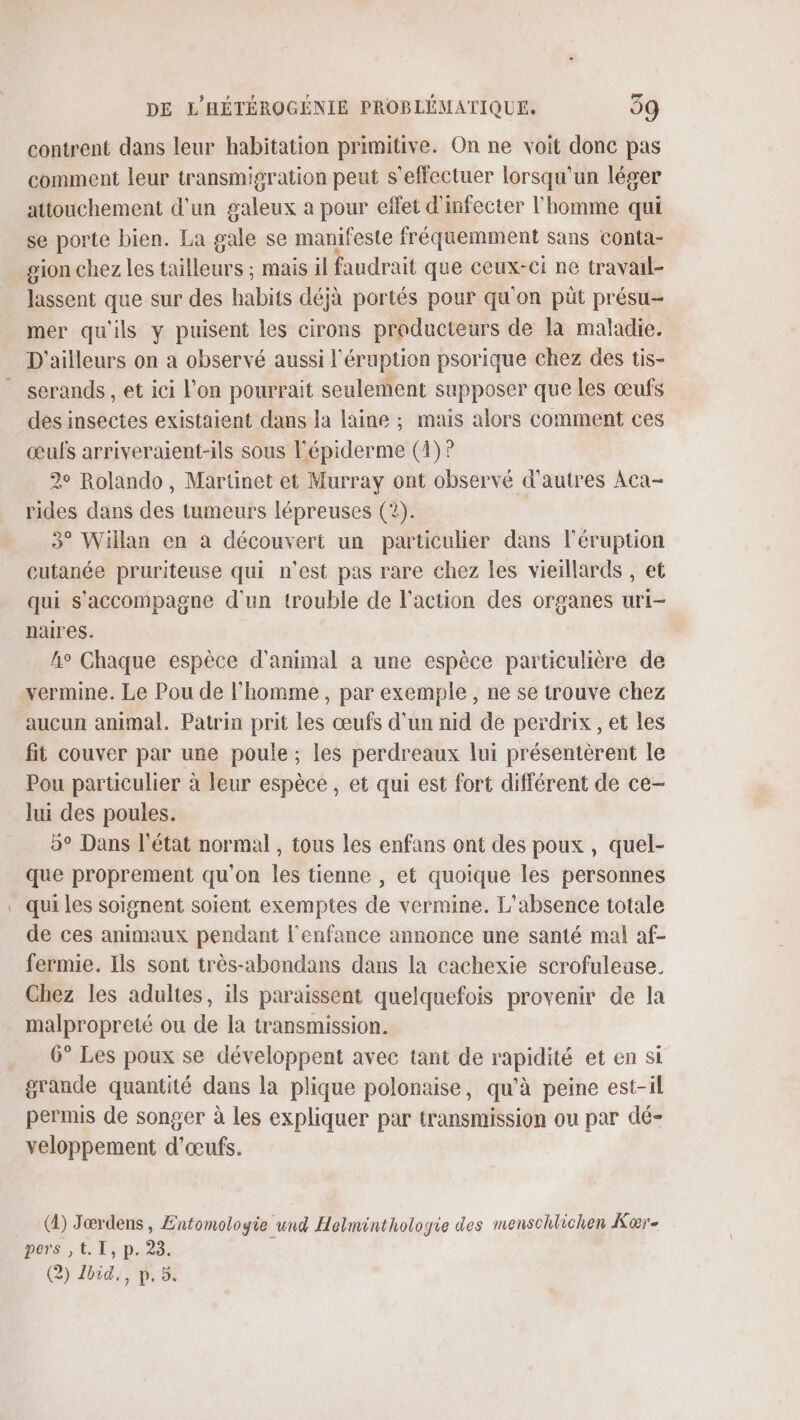 contrent dans leur habitation primitive. On ne voit donc pas comment leur transmigration peut s'effectuer lorsqu'un léger attouchement d'un galeux a pour effet d'infecter l'homme qui se porte bien. La gale se manifeste fréquemment sans conta- gion chez les tailleurs ; mais il faudrait que ceux-ci ne travail- lassent que sur des habits déjà portés pour qu'on püt présu- mer qu'ils y puisent les cirons producteurs de la maladie. D'ailleurs on a observé aussi l'éruption psorique chez des tis- serands , et ici l’on pourrait seulement supposer que les œufs des insectes existaient dans la laine ; mais alors comment ces œufs arriveraient-ils sous l'épiderme (4) ? 2° Rolando, Martinet et Murray ont observé d'autres Aca- rides dans des tumeurs lépreuses (2). 3° Wiilan en a découvert un particulier dans l’éruption cutanée pruriteuse qui n'est pas rare chez les vieillards , et qui s'accompagne d'un trouble de l’action des organes uri- naires. h° Chaque espèce d'animal à une espèce particulière de vermine. Le Pou de l'homme, par exemple, ne se trouve chez aucun animal. Patrin prit les œufs d’un nid de perdrix , et les fit couver par une poule ; les perdreaux lui présentèrent le Pou particulier à leur espèce , et qui est fort différent de ce- lui des poules. 5° Dans l'état normal, tous les enfans ont des poux, quel- que proprement qu'on les tienne , et quoique les personnes qui les soignent soient exemptes de vermine. L'absence totale de ces animaux pendant l'enfance annonce une santé mal af- fermie. Ils sont très-abondans dans la cachexie scrofuleuse. Chez les adultes, ils paraissent quelquefois provenir de la malpropreté ou de la transmission. 6° Les poux se développent avec tant de rapidité et en si grande quantité dans la plique polonaise, qu’à peine est-il permis de songer à les expliquer par transmission ou par dé- veloppement d'œufs. (4) Jœrdens , Entomoloyie und Helminthologrie des menschlichen Koœrïe pers ,t. I, p. 23. (2) Lbid., p. 5.