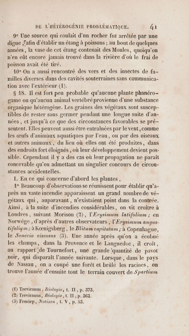 9° Une source qui coulait d'un rocher fut arrêtée par une digue fafin d'établir un étang à poissons ; au bout de quelques années , la vase de cet étang contenait des Moules, quoiqu'on n’en eüt encore jamais trouvé dans [a rivière d’où le frai de poisson avait été tiré. 10° On a aussi rencontré des vers et des insectes de fa- milles diverses dans des cavités souterraines sans communica- tion avec l'extérieur (4). $ 18. Il est fort peu probable qu'aucune plante phanéro- game ou qu'aucun animal vertébré provienne d'une substance organique hétérogène. Les graines des végétaux sont suscep- tibles de rester sans germer pendant une longue suite d'an- nées , et jusqu’à ce que des circonstances favorables se pré- sentent. Elles peuvent aussi être entrainées par le vent ,comme les œufs d'animaux aquatiques par l'eau, ou par des oiseaux et autres animaux, du lieu où elles ont été produites, dans des endroits fort éloignés , où leur développement devient pos- sible. Cependant il y a des cas où leur propagation ne paraît concevable qu’en admettant un singulier concours de circon- stances accidentelles. I. En ce qui concerne d’abord les plantes, 1° Beaucoup d'observations se réunissent pour établir qu’a- près un vaste incendie apparaissent un grand nombre de vé- gélaux qui, auparavant, n’existaient point dans la contrée. Ainsi, à la suite d’incendies considérables, on vit croître à Londres, suivant Morison (2), l'Erysimum latifolium ; en Norwége , d'après d’autres observateurs , l'Erysimum anqus- tifolium ; àKœnigsberg, le Blitum capitatum ; à Copenhague, le Senecio viscosus (3). Une année après qu'on a écobué les champs, dans la Provence et le Languedoc, il croît, au rapport de Tournefort, une grande ‘quantité de pavot noir, qui disparaît l’année suivante. Lorsque , dans le pays de Nassau, on a coupé une forêt et brülé les racines, on trouve l’année d’ensuite tout le terrain couvert de Spartium (4) Treviranus , Biologie, t, IL, p. 373. (2) Treviranus, Biologie , t. IT, p. 363. (3) Froriep, Notizen , t. V, p. 53.