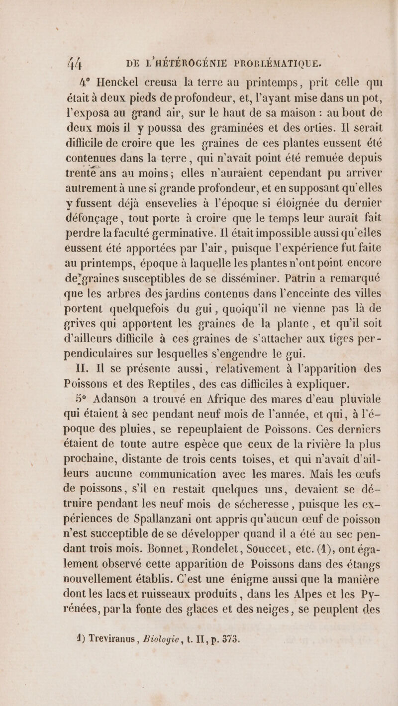 h° Henckel creusa la terre au printemps, prit celle qu était à deux pieds de profondeur, et, l'ayant mise dans un pot, l'exposa au grand air, sur le haut de sa maison : au bout de deux mois il y poussa des graminées et des orties. Il serait dificile de croire que les graines de ces plantes eussent été contenues dans la terre, qui n’avait point été remuée depuis trente ans au moins ; elles n'auraient cependant pu arriver autrement à une si grande profondeur, et en supposant qu'elles y fussent déjà ensevelies à l’époque si éloignée du dernier défonçage , tout porte à croire que le temps leur aurait fait perdre la faculté germinative. Il était impossible aussi qu'eiles eussent été apportées par l'air, puisque l'expérience fut faite au printemps, époque à laquelle les plantes nant point encore de’graines susceptibles de se disséminer. Patrin a remarqué que les arbres des jardins contenus dans l’enceinte des villes portent quelquefois du gui, quoiqu'il ne vienne pas là de grives qui apportent les graines de la plante, et qu'il soit d'ailleurs difficile à ces graines de s'attacher aux tiges per- pendiculaires sur lesquelles s’engendre le sui. IT. Il se présente aussi, relativement à l'apparition des Poissons et des Reptiles, des cas difliciles à expliquer. 5° Adanson a trouvé en Afrique des mares d’eau pluviale qui étaient à sec pendant neuf mois de l’année, et qui, à l'é- poque des pluies, se repeuplaient de Poissons. Ces derniers étaient de toute autre espèce que ceux de la rivière la plus prochaine, distante de trois cents toises, et qui n'avait d'ail- leurs aucune communication avec les mares. Mais les œufs de poissons, s’il en restait quelques uns, devaient se dé- truire pendant les neuf mois de sécheresse , puisque les ex- périences de Spallanzani ont appris qu'aucun œuf de poisson n'est succeptible de se développer quand il a été au sec pen- dant trois mois. Bonnet , Rondelet, Souccet, etc. (1), ont éga- lement observé cette apparition de Poissons dans des étangs nouvellement établis. C'est une énigme aussi que la manière dont les lacs et ruisseaux produits, dans les Alpes et les Py- rénées, par la fonte des glaces et des neiges, se peuplent des 4) Treviranus, Biologie, t. IL, p. 373.