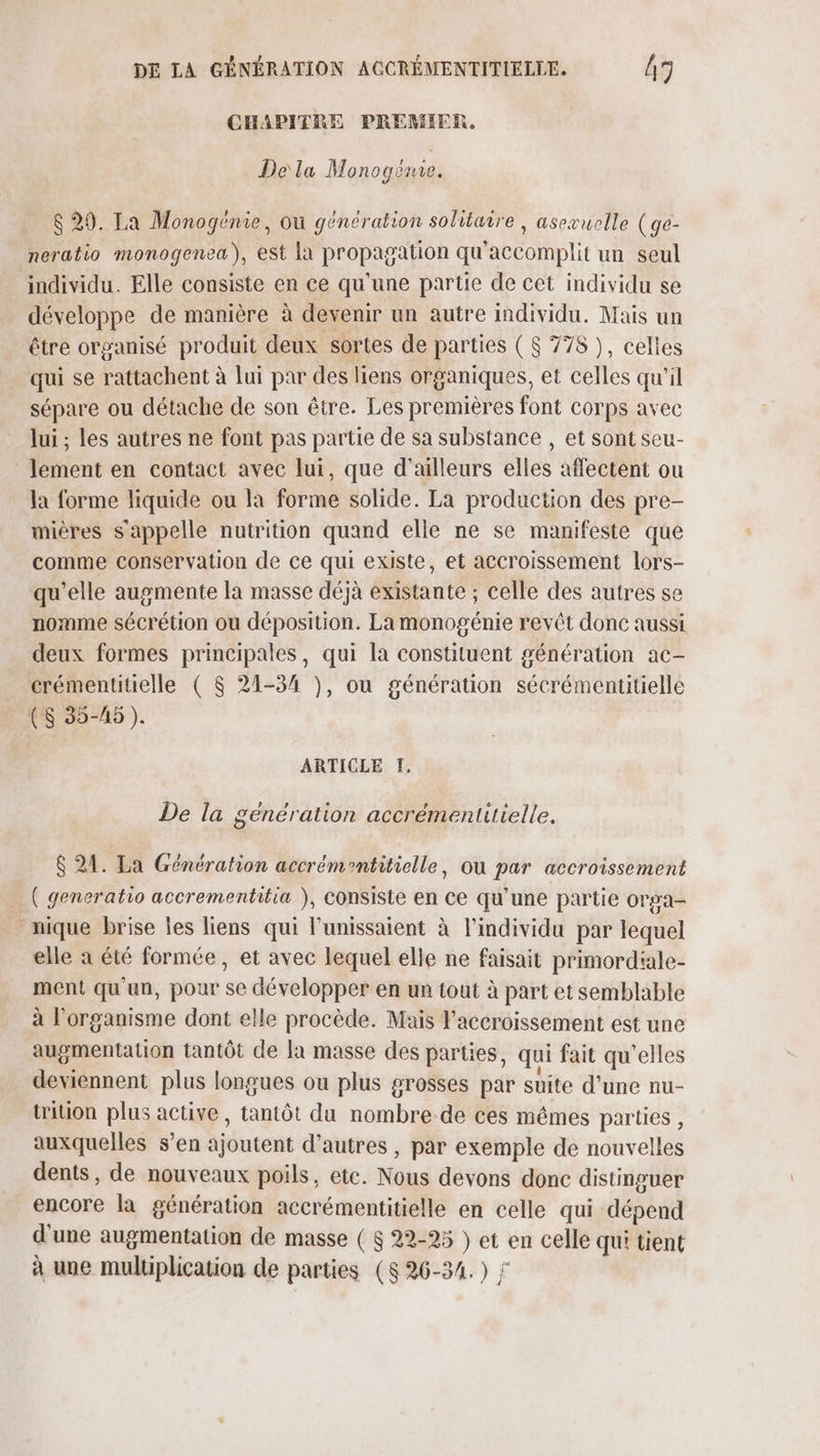 CHAPITRE PREMIER. De\la Monogémie. $ 29. La Monogénie, ou génération solitaire , asexuclle (ge- neratio monogenea), est la propagation qu'accomplit un seul individu. Elle consiste en ce qu'une partie de cet individu se développe de manière à devenir un autre individu. Mais un être organisé produit deux sortes de parties ( $ 778 ), celles qui se rattachent à lui par des liens organiques, et celles qu'il sépare ou détache de son être. Les premières font corps avec lui ; les autres ne font pas partie de sa substance , et sont seu- lement en contact avec lui, que d’ailleurs elles affectent ou la forme liquide ou la forme solide. La production des pre- mières s'appelle nutrition quand elle ne se manifeste que comme conservation de ce qui existe, et accroissement lors- qu'elle augmente la masse déjà existante ; celle des autres se nomme sécrétion ou déposition. La monogénie revêt donc aussi deux formes principales, qui la constituent génération ac- crémentitielle ( $ 21-34 }, ou génération sécrémentitielle CS 35-45). ARTICLE f, De la genération accrémentitielle. $ 24. La Génération accrémentitielle, où par accroissement _( generatio accrementitia ), consiste en ce qu’une partie orga- nique brise les liens qui l'unissaient à l'individu par lequel elle à été formée, et avec lequel elle ne faisait primordiale- ment qu'un, pour se développer en un tout à part et semblable à l'organisme dont elle procède. Mais l'accroissement est une augmentation tantôt de la masse des parties, qui fait qu’elles deviennent plus longues ou plus grosses par suite d’une nu- Wition plus active, tantôt du nombre de ces mêmes parties , auxquelles s’en ajoutent d’autres , par exemple de nouvelles dents, de nouveaux poils, etc. Nous devons donc distinguer encore la génération accrémentitielle en celle qui dépend d'une augmentation de masse ( $ 22-25 } et en celle qu' tient à une multiplication de parties ($ 26-34.) ‘