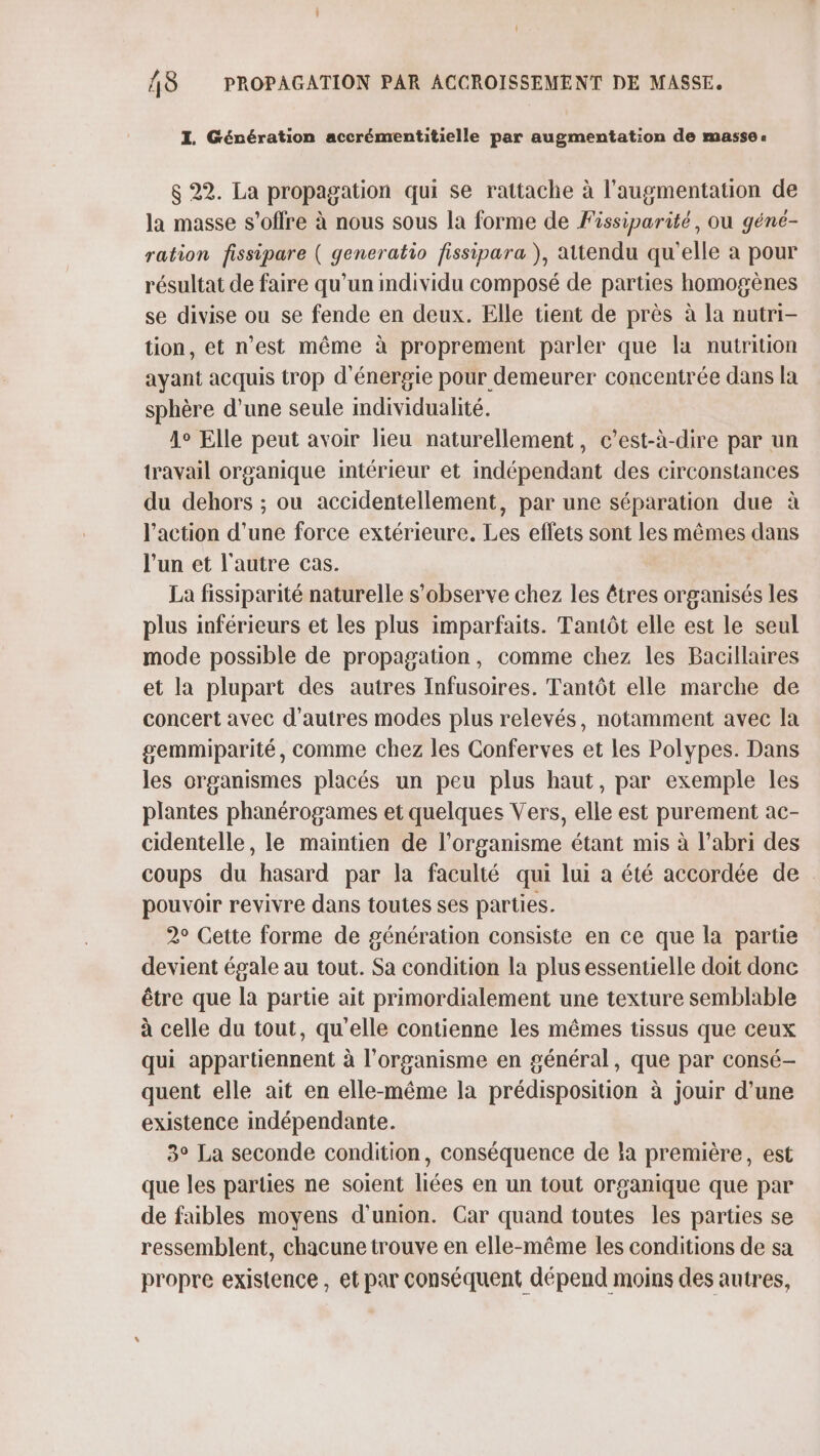 I. Génération accrémentitielle par augmentation de masse: $ 22. La propagation qui se rattache à l'augmentation de la masse s'offre à nous sous la forme de Fissiparité, ou géné- ration fissipare ( generatio fissipara ), attendu qu'elle a pour résultat de faire qu’un mdividu composé de parties homogènes se divise ou se fende en deux. Elle tient de près à la nutri- tion, et n'est même à proprement parler que la nutrition ayant acquis trop d'énergie pour demeurer concentrée dans la sphère d’une seule individualité. 1° Elle peut avoir lieu naturellement, c'est-à-dire par un travail organique intérieur et indépendant des circonstances du dehors ; ou accidentellement, par une séparation due à l'action d'une force extérieure. Les effets sont les mêmes dans l'un et l'autre cas. La fissiparité naturelle s’observe chez les êtres organisés les plus inférieurs et les plus imparfaits. Tantôt elle est le seul mode possible de propagation, comme chez les Bacillaires et la plupart des autres Infusoires. Tantôt elle marche de concert avec d’autres modes plus relevés, notamment avec la gemmiparité, comme chez les Conferves et les Polypes. Dans les organismes placés un peu plus haut, par exemple les plantes phanérogames et quelques Vers, elle est purement ac- cidentelle, le maintien de l'organisme étant mis à l'abri des coups du hasard par la faculté qui lui a été accordée de : pouvoir revivre dans toutes ses parties. 2° Cette forme de génération consiste en ce que la partie devient égale au tout. Sa condition la plus essentielle doit done être que la partie ait primordialement une texture semblable à celle du tout, qu'elle contienne les mêmes tissus que ceux qui appartiennent à l'organisme en général, que par consé- quent elle ait en elle-même la prédisposition à jouir d’une existence indépendante. 3° La seconde condition, conséquence de la première, est que les parties ne soient liées en un tout organique que par de faibles moyens d'union. Car quand toutes les parties se ressemblent, chacune trouve en elle-même les conditions de sa propre existence , et par conséquent dépend moins des autres,