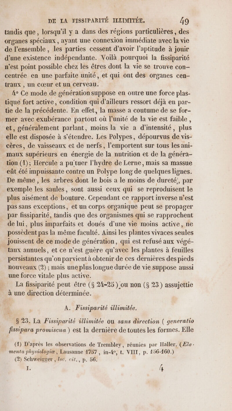 tandis que, lorsqu'il y a dans des régions particulières , des organes spéciaux , avant une Connexion immédiate avec la vie de l’ensemble, les parties cessent d’avoir l'aptitude à jouir d’une existence indépendante. Voilà pourquoi la fissiparité n’est point possible chez les êtres dont la vie se trouve con- centrée en une parfaite unité, et qui ont des organes cen- traux , un Cœur et un cerveau. 4° Ce mode de génération suppose en outre une force plas- tique fort active, condition qui d’ailleurs ressort déjà en par- tie de la précédente. En effet, la masse à coutume de se for- mer avec exubérance partout où l'unité de la vie est faible, et, généralement parlant, moins la vie a d'intensité, plus elle est disposée à s'étendre. Les Polypes, dépourvus de vis- . cères, de vaisseaux et de nerfs, l’emportent sur tous les ani- maux supérieurs en énergie de la nutrition et de la généra- tion (1); Hercule a pu tuer l’hydre de Lerne, mais sa massue eût été impuissante contre un Polype long de quelques lignes. De même , les arbres dont le bois à le moins de dureté,, par exemple les saules, sont aussi ceux qui se reproduisent le plus aisément de bouture. Cependant ce rapport mverse n’est pas sans exceptions, et un Corps organique peut se propager par fissiparité, tandis que des organismes qui se rapprochent de lui, plus imparfaits et doués d’une vie moins active, ne possèdent pas la même faculté. Ainsi les plantes vivaces seules _ jouissent de ce mode de génération, qui est refusé aux végé- taux annuels, et ce n’est guère qu'avec les plantes à feuilles persistantes qu’on parvient à obtenir de ces dernières des pieds nouveaux (2) ; mais une plus longue durée de vie suppose aussi une force vitale plus active. La fissiparité peut être ($ 24-25 ) ou non ($ 23) assujettie à une direction déterminée. A. Fissiparité illimitée. 823. La Fissiparité illimitée ou sans direction ( generatio fissipara promiscua ) est la dernière de toutes les formes. Elle (4) D’après les observations de Trembley, réunies par Haller, (Æle: menta phystologiæ, Lausanne 1757 , in-4°, t. VIII, p. 456-160.) (2) Schweïgger , loc. cit,, p. 56. j. n