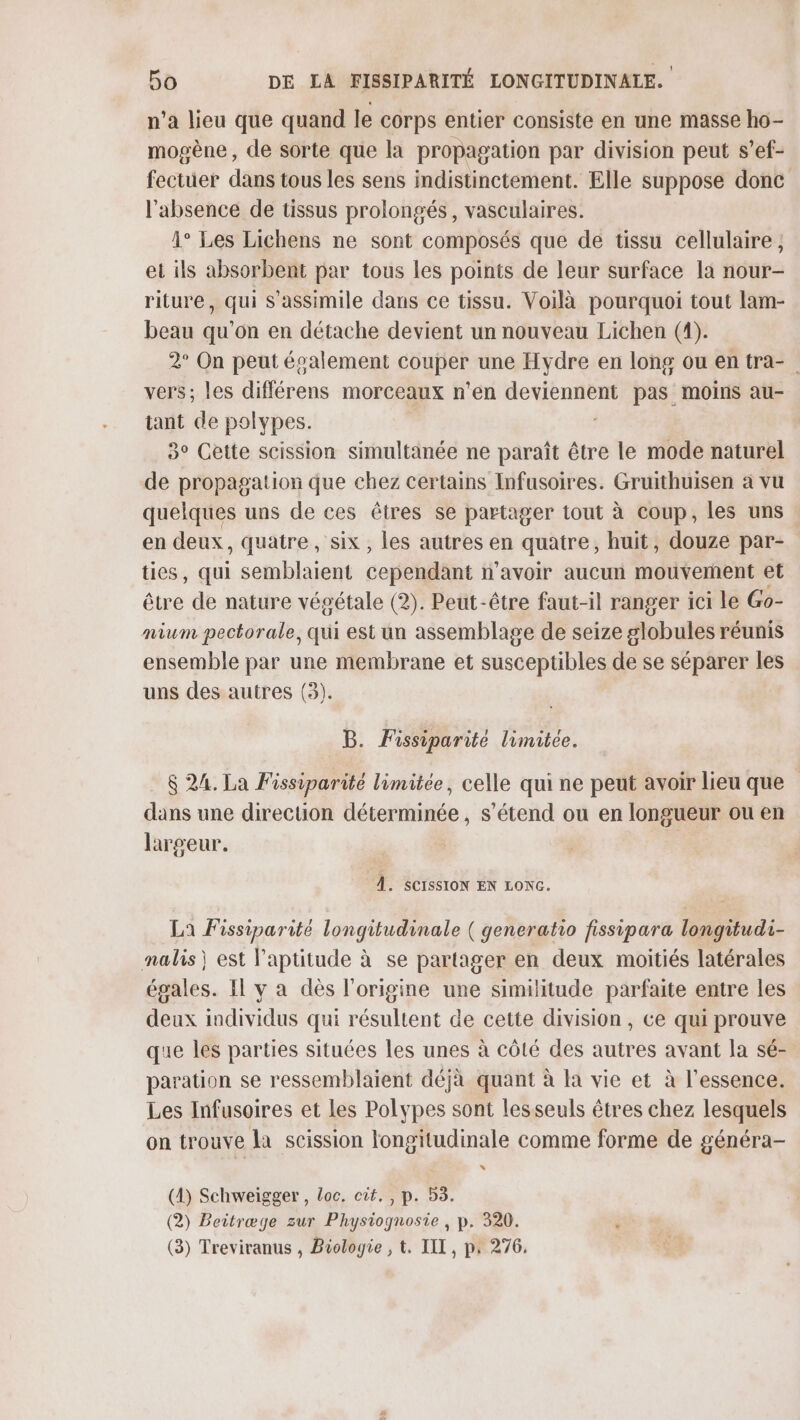 n’a lieu que quand le corps entier consiste en une masse ho- mogène, de sorte que la propagation par division peut s’ef- fectüer dans tous les sens indistinctement. Elle suppose donc l'absence de tissus prolongés, vasculaires. 1° Les Lichens ne sont composés que de tissu cellulaire ; et ils absorbent par tous les points de leur surface la nour- riture, qui S'assimile dans ce tissu. Voilà pourquoi tout lam- beau qu’on en détache devient un nouveau Lichen (1). 2° On peut écalement APE Hydre en long ou en tra- vers; les différens morceaux n’en PORTES pas moins au- tant de polypes. 3° Cette scission simultanée ne paraît être le mode naturel de propagation que chez certains Infusoires. Gruithuisen à vu quelques uns de ces êtres se partager tout à coup, les uns en deux, quatre, six, les autres en quatre, huit, douze par- ties, qui semblaient cependant n'avoir aucun mouverent et être de nature végétale (2). Peut-être faut-il ranger ici le Go- nium pectorale, qui est un assemblage de seize globules réunis ensemble par une membrane et susceptibles de se séparer les uns des autres (3). B. Fissiparité limitée. 6 24. La Fissiparité limitée, celle qui ne peut avoir lieu que dans une direction déterminée, s'étend ou en longueur ou en largeur. F 1. SCISSION EN LONG. La Fissiparité longitudinale ( generatio fissipara longitudi- nalis) est l'aptitude à se partager en deux moitiés latérales égales. Il y a dès l'origine une similitude parfaite entre les deux individus qui résultent de cette division , ce qui prouve que les parties situées les unes à côté des autres avant la sé- paration se ressemblaient déjà quant à la vie et à l'essence. Les Infusoires et les Polypes sont lesseuls êtres chez lesquels on trouve la scission longitudinale comme forme de généra- (4) Schweïigger , loc. cit. , p. 53. (2) Beitræge zur Physiognosie , p. 320. (3) Treviranus , Biologie , t. III, p. 276.