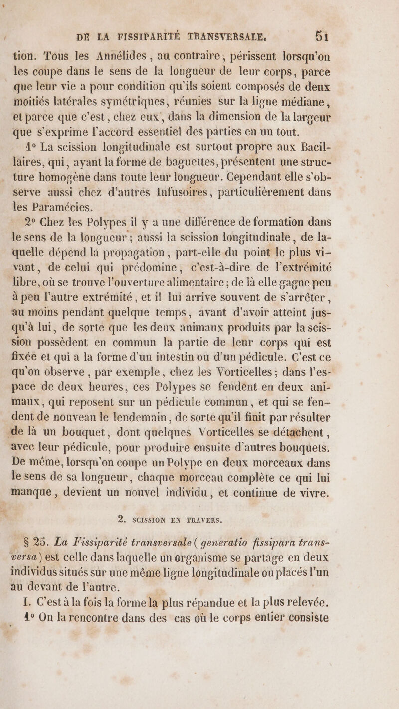 tion. Tous les Annélides , au contraire, périssent lorsqu'on les coupe dans le sens de la longueur de leur corps, parce que leur vie à pour condition qu'ils soient composés de deux moitiés latérales symétriques, réunies sur la ligne médiane, et parce que c'est, chez eux, dans la dithension de la laigeut que s'exprime l'accord essentiel des parties en un tout. 1° La scission longitudinale est surtout propre aux Bacil- laires, qui, ayant la forme de baguettes, présentent une struc- ture homopène dans toute leur longueur. Cependant elle s'ob- serve aussi chez d’autres Infusoires, particulièrement dans les Paramécies. 2° Chez les Polypes il y à une différence de formation dans le sens de la longueur ; aussi la scission longitudinale, de la- quelle dépend la propagation, part-elle du point le plus vi- vant, de celui qui prédomine, c'est-à-dire de l'extrémité libre, où se trouve l'ouverture alimentaire ; de là elle gagne peu à peu l’autre extrémité , et il lui arrive souvent de s'arrêter , au moins pendant quelque temps, avant d’avoir atteint jus- qu'à lui, de sorte que les deux animaux produits par la scis- sion possèdent en commun la partie de leur corps qui est fixée et qui a la forme d'un intestin ou d’un pédicule. C'est ce qu on observe , par exemple, chez les Vorticelles ; dans l’es- pace de deux heures, ces Polypes se fendent en deux ani- maux , qui reposent sur un pédicule commun, et qui se fen- dent de nouveau le lendemain, de sorte qu'il finit par résulter de à un bouquet, dont quelques Vorticelles se détachent , avec leur pédicule, pour produire ensuite d’autres bouquets. De même, lorsqu'on coupe un Polype en deux morceaux dans le sens de sa longueur, chaque morceau complète ce qui lui manque , devient un nouvel individu, et continue de vivre. 2. SCISSION EN TRAVERS. $ 25. La Fissiparité transversale ( generatio fissipara trans- versa) est celle dans laquelle un organisme se partage en deux individus situés sur une même ligne longitudinale où PC D l’un au devant de l’autre. ù I. C’est à la fois la forme la plus répandue et la plus relevée. 4° On la rencontre dans des cas où le corps entier consiste