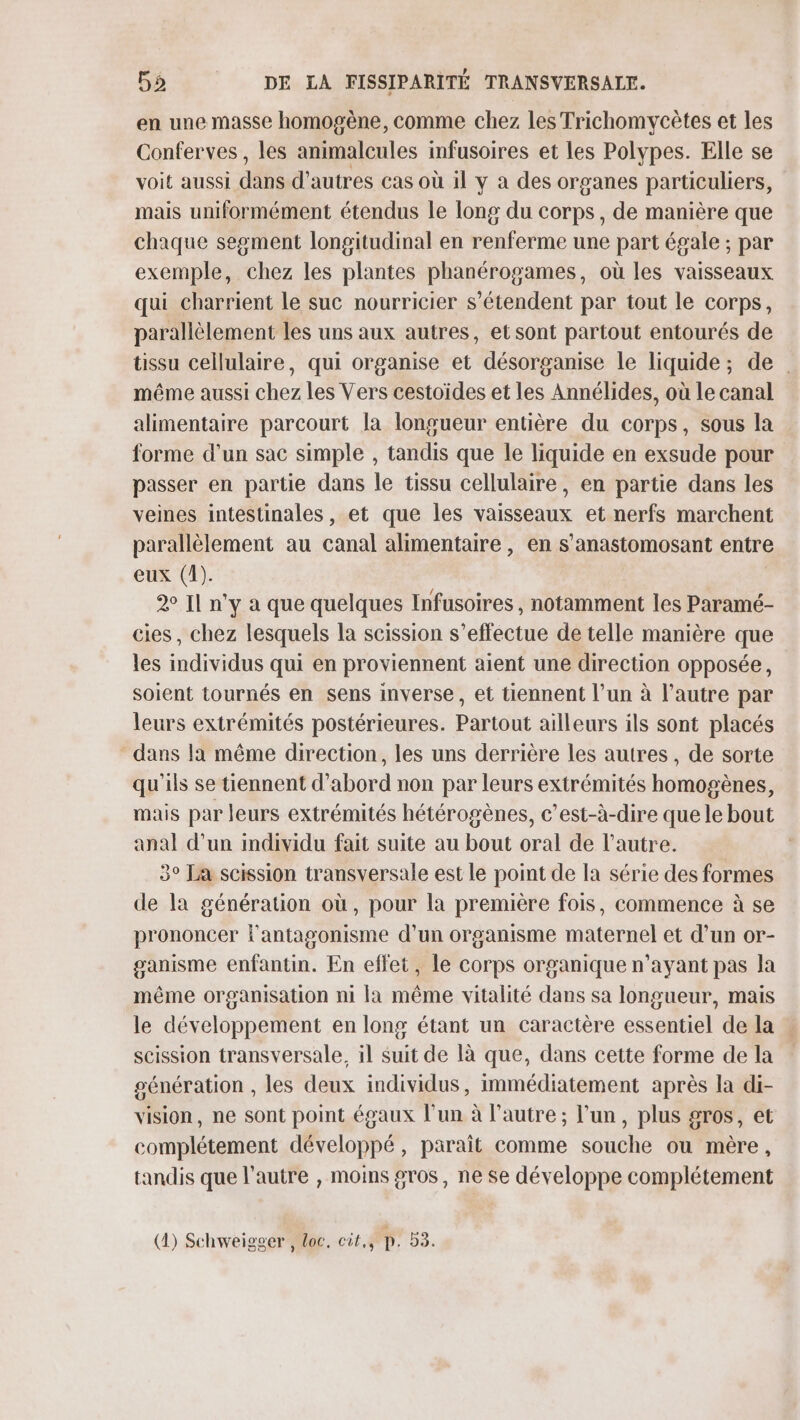 en une masse homogène, comme chez les Trichomycètes et les Conferves , les animalcules infusoires et les Polypes. Elle se voit aussi dans d’autres cas où il y à des organes particuliers, mais uniformément étendus le long du corps, de manière que chaque seoment longitudinal en renferme une part égale ; par exemple, chez les plantes phanérogames, où les vaisseaux qui charrient le suc nourricier s'étendent par tout le corps, parallèlement les uns aux autres, et sont partout entourés de tissu cellulaire, qui organise et désorganise le liquide; de . même aussi chez les Vers cestoïdes et les Annélides, où le canal alimentaire parcourt la longueur entière du corps, sous la forme d’un sac simple , tandis que le liquide en exsude pour passer en partie dans le tissu cellulaire, en partie dans les veines intestinales, et que les vaisseaux et nerfs marchent parallèlement au canal alimentaire, en s’anastomosant entre eux (1). 20 Il n'y a que quelques Infusoires , notamment les Paramé- cies, chez lesquels la scission s'effectue de telle manière que les individus qui en proviennent aient une direction opposée, soient tournés en sens inverse, et tiennent l’un à l’autre par leurs extrémités postérieures. Partout ailleurs ils sont placés dans la même direction, les uns derrière les autres, de sorte qu'ils se tiennent d’abord non par leurs extrémités homogènes, mais par leurs extrémités hétérogènes, c’est-à-dire que le bout anal d’un individu fait suite au bout oral de l’autre. 3° Ja scission transversale est le point de la série des formes de la génération où, pour la première fois, commence à se prononcer l'antagonisme d’un organisme maternel et d’un or- ganisme enfantin. En effet, le corps organique n'ayant pas la même organisation ni la même vitalité dans sa longueur, mais le développement en long étant un caractère essentiel de la : scission transversale, il suit de là que, dans cette forme de la génération , les deux individus, immédiatement après la di- vision, ne sont point égaux l’un à l’autre; l'un, plus gros, et complétement développé, paraît comme souche ou mère, tandis que l’autre , moins gros, ne se développe complétement