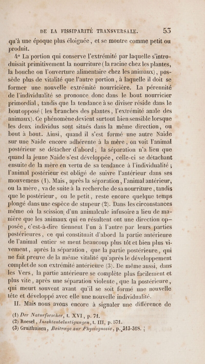 qu’à une époque plus éloignée, et se montre comme petit ou produit. 4° La portion qui conserve l'extrémité par laquelle s’intro- duisait primitivement la nourriture (la racine chez les plantes, la bouche ou l'ouverture alimentaire chez les animaux), pos- sède plus de vitalité que l’autre portion , à laquelle il doit se former une nouvelle extrémité nourricière. La pérennité de l’individualité se prononce donc dans le bout nourricier primordial , tandis que la tendance à se diviser réside dans le bout opposé ( les branches des plantes, l'extrémité anale des animaux). Ce phénomène devient surtout bien sensible lorsque les deux individus sont situés dans la même direction, ou bout à bout. Ainsi, quand il s’est formé une autre Naide sur une Naide encore adhérente à la mère , on voit l'animal postérieur se détacher d'abord; la séparation n’a lieu que quand la jeune Naide s’est développée, celle-ci se détachant ensuite de la mère en vertu de sa tendance à l'individualité ; l'animal postérieur est obligé de suivre l’antérieur dans ses mouvemens (1). Mais, après la séparation, l'animal antérieur, ou la mère, va de suite à la recherche desa nourriture , tandis que le postérieur, ou le petit, reste encore quelque temps plongé dans une espèce de stupeur (2). Dans les circonstances même où la scission, d’un animalcule infusoire a lieu de ma- nière que les animaux qui en résultent ont une direction op— posée, c’est-à-dire tiennent l’un à l’autre par leurs parties postérieures, ce qui constituait d'abord la partie antérieure de l'animal entier se meut beaucoup plus tôt et bien plus vi- vement, après la séparation, que la partie postérieure, qui ne fait preuve de la même vitalité qu'après le développement complet de son extrémité antérieure (3). De même aussi, dans les Vers, la partie antérieure se complète plus facilement et plus vite, après une séparation violente, que la postérieure, qui meurt souvent avant qu'il se soit formé une nouvelle … tête et développé avec elle une nouvelle individualité. Il. Mais nous avons encore à signaler une différence de (2) Der Naturforscher, t. XNI, p. 71. (2) Roesel , Znsektenbelustigungen, t. XIX, p. 571. (3) Gruithuisen, Beitræge sur Physiognosie, p. 313-348. :