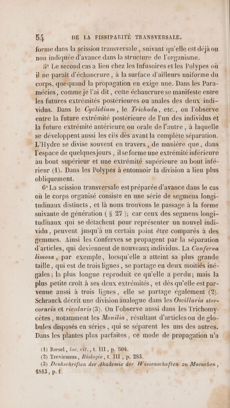 forme dans la scission transversale, suivant qu'elle est déjà ou non indiquée d'avance dans la structure de l'organisme. 5° Le second cas a lieu chez les [nfasoires et les Polypes où il ne paraît d'échancrure, à la surface d’ailleurs uniforme du corps, que quand la propagation en exige une. Dans les Para- mécies, comme je lai dit, cette échancrure se manifeste entre les futures extrémités postérieures ou anales des deux indi- vidus. Dans le Cyclidium , le Trichoda, etc., on l'observe entre la future extrémité postérieure de l’un des individus et la future extrémité antérieure ou orale de l’autre , à laquelle se développent aussi les cils dès avant la complète séparation. » L'Hydre se divise souvent en travers, de manière que, dans l'espace de quelques jours , ilse forme une extrémité inférieure au bout supérieur et une extrémité supérieure au bout infé- rieur (41). Dans les Polypes à entonnoir la division a lieu plus obliquement. 6° La scission transversale est préparée d'avance dans le cas _où le corps organisé consiste en une série de segmens longi- tudinaux distincts , et Ià nous trouvons le passage à la forme suivante de génération ($ 27 ); car ceux des segmens longi- tudinaux qui se détachent pour représenter un nouvel indi- vidu, peuvent jusqu'à un certain point être comparés à des semmes. Ainsi les Conferves se propagent par la séparation d'articles, qui deviennent de nouveaux individus. La Conferva limosa , par exemple, lorsqu'elle à atteint sa plus grande taille , qui est de trois lignes , se partage en deux moitiés iné- gales ; [a plus longue reproduit ce qu'elle a perdu; mais la plus petite croit à ses deux extrémités, et dès qu’elle est par- venue aussi à trois lisnes, elle se partage également (2). Schranck décrit une division analogue dans les Oscillaria ster- coraria et rivularis (3), On l’observe aussi dans les Trichomy- cètes , notamment les Monilia, résultant d'articles ou de glo- bules disposés en séries , qui se séparent les uns des autres. Dans les plantes plus parfaites, ce mode de propagation n’a (4) Ræsel, oc. cit. ,t. III, p. 504. (3) Denhschriften der Akhademie der Wissenschaften zu Muenchen , 4813, p.1. | ‘ cie