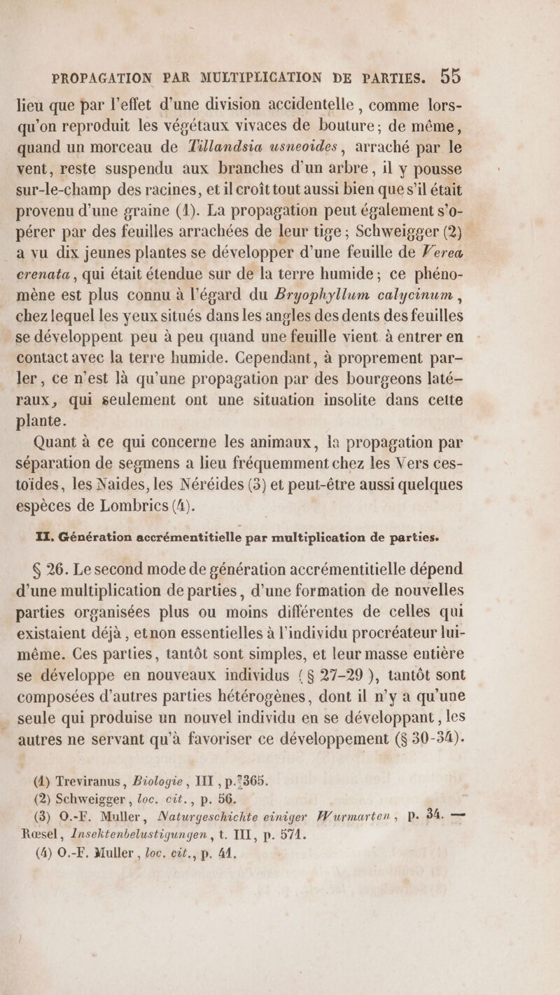 lieu que par l'effet d’une division accidentelle , comme lors- qu'on reproduit les végétaux vivaces de bouture ; de même, quand un morceau de Tillandsia usneoides, avraclié par le vent, reste suspendu aux branches d'un arbre, il y pousse sur-le-champ des racines, et il croît tout aussi bien que s’il était provenu d’une graine (1). La propagation peut également s’o- pérer par des feuilles arrachées de leur tige; Schweigger (2) à a vu dix jeunes plantes se développer d'une feuille de Yerea crenata , qui était étendue sur de la terre humide; ce phéno- mène est plus connu à l'égard du Bryophyllum calycinum , chez lequel les veux situés dans les angles des dents des feuilles se développent peu à peu quand une feuille vient. à entrer en contact avec la terre humide. Cependant, à proprement par- ler, ce n’est là qu’une propagation par des bourgeons laté- raux, qui seulement ont une situation insolite dans cette plante. Quant à ce qui concerne les animaux, la propagation par séparation de segmens a lieu fréquemment chez les Vers ces- toïdes, les Naides, les Néréides (3) et peut-être aussi quelques espèces de Lombrics (4). IT, Génération accrémentitielle par multiplication de parties. $ 26. Le second mode de génération accrémentitielle dépend d’une multiplication de parties, d'une formation de nouvelles parties organisées plus ou moins différentes de celles qui existaient déjà , etnon essentielles à l'individu procréateur lui- même. Ces parties, tantôt sont simples, et leur masse entière se développe en nouveaux individus {$ 27-29 }, tantôt sont composées d’autres parties hétérogènes, dont il n’y à qu'une seule qui produise un nouvel individu en se développant , les autres ne servant qu'à favoriser ce développement ($ 30-34). (4) Treviranus, Biologie, III , p.°365. (2) Schweigger , Loc. cit., p. 56. (3) O.-F. Muller, Naturgeschichte einiger Wurmarten, D. 84. — Rœsel, Insektenbelustiqungen , t. TT, p. 571. (4) O.-F, Muller , Loc. cit., p. 41.