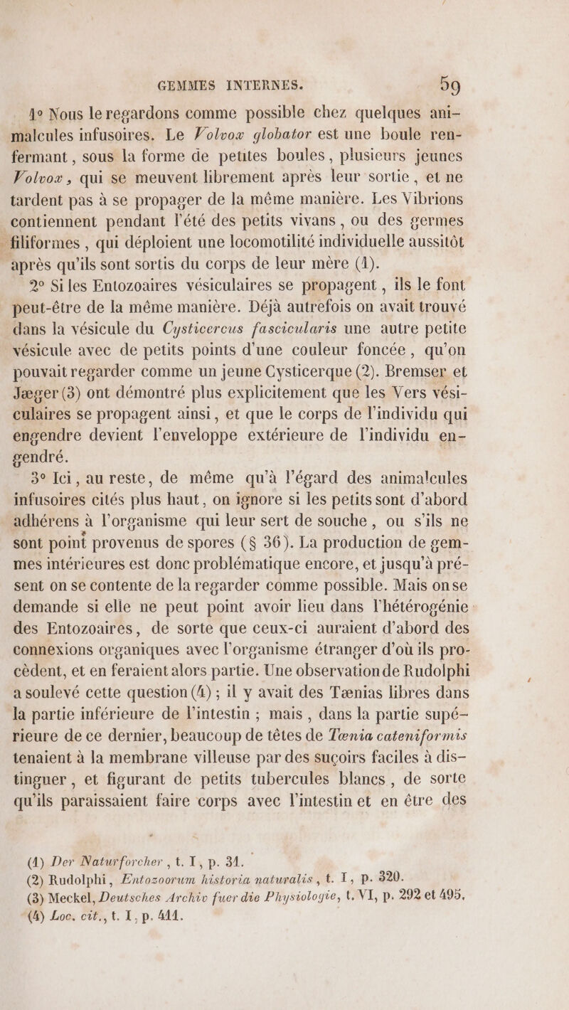 Ao Nous leregardons comme possible chez quelques ani- malcules infusoires. Le ’olvox globator est une boule ren- fermant , sous la forme de peutes boules, plusieurs jeunes Volvox, qui se meuvent librement après leur sortie, et ne tardent pas à se propager de la même manière. Les Vibrions contiennent pendant l'été des petits vivans , ou des germes . filiformes , qui déploient une locomotilité mdividuelle aussitôt “après qu’ils sont sortis du corps de leur mère (4). 2° Siles Entozoaires vésiculaires se propagent , ils le font peut-être de la même manière. Déjà autrefois on avait trouvé dans la vésicule du Cysticercus fascicularis une autre petite vésicule avec de petits points d'une couleur foncée, qu’on pouvait regarder comme un jeune Cysticerque (2). Bremser et Jæger (3) ont démontré plus explicitement que les Vers vési- culaires se propagent ainsi, et que le corps de l'individu qui engendre devient l'enveloppe extérieure de l'individu en- gendré. | 3° Ici, au reste, de même qu'à l'égard des animalcules infusoires cités plus haut, on ignore si les petits sont d’abord adhérens à l'organisme qui leur sert de souche, ou s'ils ne sont point provenus de spores ($ 36). La production de gem- mes intérieures est donc problématique encore, et jusqu'à pré- sent on se contente de la regarder comme possible. Mais onse demande si elle ne peut point avoir lieu dans l'hétérogénie des Entozoaires, de sorte que ceux-ci auraient d’abord des connexions organiques avec l'organisme étranger d’où ils pro- cèdent, et en feraient alors partie. Une observation de Rudolphi a soulevé cette question (4) ; il y avait des Tænias libres dans la partie inférieure de l'intestin ; mais, dans la partie supé- rieure de ce dernier, beaucoup de têtes de Tœnia cateniformis tenaient à la membrane villeuse par des suçoirs faciles à dis- tinguer , et figurant de petits tubercules blancs, de sorte qu'ils paraissaient faire corps avec l'intestin et en être des (A) Der Naturforcher , t. 1, p. 31. (2) Rudolphi, ÆEntozoorum historia naturalis , t. T, P. 320. (3) Meckel, Deutsches Archiv fuer die Physiologie, t, VI, p. 292 et 495. Ve) Loos CP, 1. I, p. 411. |