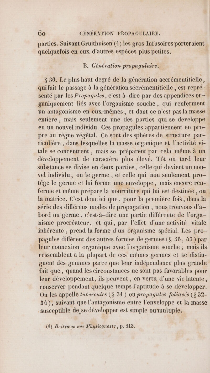 parties. Suivant Gruithuisen (1) les gros Infusoires porteraient quelquefois en eux d’autres espèces plus petites. | B. Génération propagulaire. $ 30. Le plus haut degré de la génération accrémentitielle , qui fait le passage à la génération sécrémentitielle , est repré « senté par les Propagules, c'est-à-dire par des appendices or- ganiquement liés avec l'organisme souche, qui renferment un antagonisme en eux-mêmes , et dont ce n'est pas la masse entière, mais seulement une des parties qui se développe en un nouvel individu. Ces propagules appartiennent en pro- : pre au règne végétal. Ce sont des sphères de structure par- ticulière , dans lesquelles la masse organique et l’activité vi- tale se concentrent, mais se préparent par cela même à un développement de caractère plus élevé. Tôt ou tard leur substance se divise en deux parties, celle qui devient un nou- vel individu, ou le germe , et celle qui non seulement pro- tége le germe et lui forme une enveloppe, mais encore ren- ferme et même prépare la nourriture qui lui est destinée , ou la matrice. C’est donc ici que, pour la première fois, dans la série des différens modes de propagation , nous trouvons d’a- bord un germe , c’est-à-dire une partie différente de l'orga- nisme procréateur, et qui, par l'effet d’une activité vitale inhérente , prend la forme d'un organisme spécial. Les pro- pagules diffèrent des autres formes de germes ($ 36, 43) par leur connexion organique avec l'organisme souche ; mais ils ressemblent à la plupart de ces mêmes germes et se distin- guent des gemmes parce que leur mdépendance plus grande fait que, quand les circonstances ne sont pas favorables pour leur développement, ils peuvent, en vertu d’une vie latente, conserver pendant quelque temps l'aptitude à se développer. On les appelle fubercules ($ 31) ou propagules foliacés ($ 32- 34), suivant que l'antagonisme entre l'enveloppe et la masse susceptible de se développer est simple ou multiple. (4) Beitræge zur Physiognosie, p. 113.