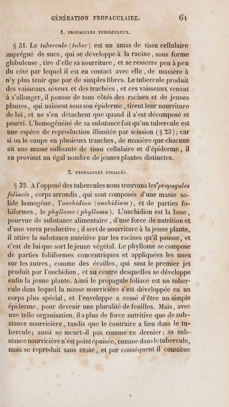 À. PROPAGULES TUBERCULEUX. $ 31. Le tubercule (tuber) est un amas de tissu cellulaire imprégné de sucs, qui se développe à la racine , sous forme globuleuse , tire d'elle sa nourriture , et se resserre peu à peu du côté par lequel il est en contact avec elle , de manière à n'y plus tenir que par de simples fibres. Le tubercule produit des vaisseaux séveux et des trachées , et ces vaisseaux venant à s’allonger, il pousse de tous côtés des racines et de jeunes plantes, qui naissent sous son épiderme , rent leur nourriture de lui, et ne s'en détachent que quand il s’est décomposé et pourri. L'homogénéité de sa substance fait qu’un tubercule est une espèce de reproduction illimitée par scission ($ 23); car si on le coupe en plusieurs tranches, de manière que chacune ait une masse suflisante de tissu cellulaire et d’épiderme, il en provient un égal nombre de jeunes plantes distinctes. 2. PROPAGULES FOLIACÉS. $ 32. A l'opposé des tubercules nous trouvons les’ propagules foliacés , corps arrondis , qui sont composés d’une masse so- lide homogène, l’onchidion (onchidium), et de parties fo- liformes , le phyllome (phylloma). L'onchidion est la base, pourvue de substance alimentaire , d’une force de nutrition et d’une vertu productive ; il sert de nourriture à la jeune plante, il attire la substance nutritive par les racines qu’il pousse, et c’est de lui que sort le jeune végétal. Le phyllome se compose de parties foliiformes concentriques et appliquées les unes sur les autres, comme des écailles, qui sont le premier jet produit par l’onchidion, et au centre desquelles se développe enfin la jeune plante. Ainsi le propagule foliacé est un tuber- cule dans lequel la masse nourricière s’est développée en un corps plus spécial, et l'enveloppe a cessé d’être un simple épiderme, pour devenir une pluralité de feuilles. Mais, avec une telle organisation, il a plus de force nutritive que de sub- stance nourricière, tandis que le contraire a lieu dans le tu- bercule; aussi ne meurt-il pas comme ce dernier; sa sub- stance nourricière n’est point épuisée, comme dans letubercule, mais se reproduit sans cesse, et par conséquent il Constitue