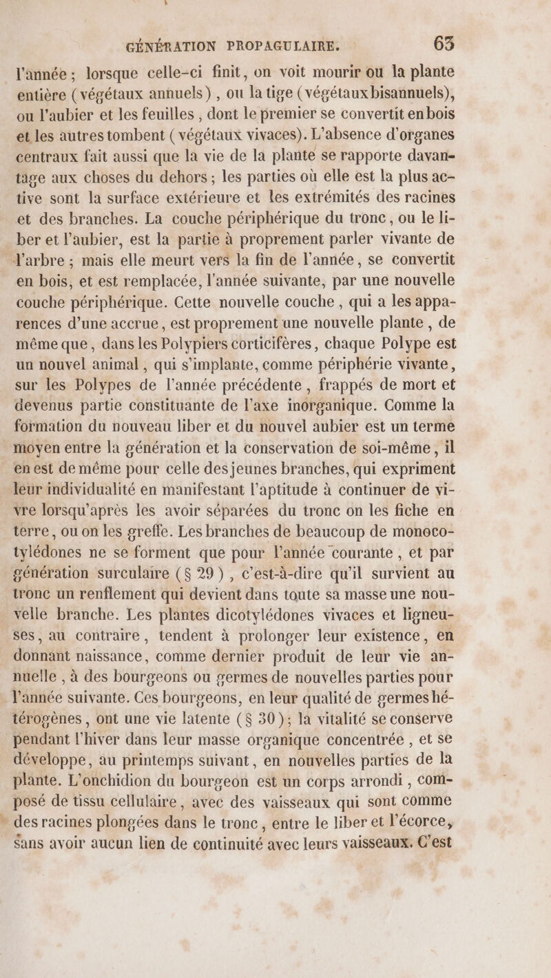 l'année ; lorsque celle-ci finit, on voit mourir ou la plante entière (végétaux annuels) , ou la tige (végétaux bisannuels), ou l'aubier et les feuilles , dont le premier se convertit en bois et les autres tombent ( végétaux vivaces). L'absence d'organes centraux fait aussi que la vie de la plante se rapporte davan- tige aux choses du dehors; les parties où elle est la plus ac- tive sont la surface extérieure et les extrémités des racines et des branches. La couche périphérique du tronc, ou le li- ber et l’aubier, est la partie à proprement parler vivante de La en bois, et est remplacée, l'année suivante, par une nouvelle couche périphérique. Cette nouvelle couche , qui a les appa- rences d’une accrue, est proprement une nouvelle plante , de même que, dans les Polypiers corticifères, chaque Polype est un nouvel animal , qui s’implante, comme périphérie vivante, sur les Polypes de l’année précédente , frappés de mort et devenus partie constituante de l'axe inorganique. Comme la formation du nouveau liber et du nouvel aubier est un terme moyen entre la génération et la conservation de soi-même, il en est de même pour celle des jeunes branches, qui expriment leur individualité en manifestant l'aptitude à continuer de vi- vre lorsqu’après les avoir séparées du tronc on les fiche en terre, ou on les greffe. Les branches de beaucoup de monoco- tylédones ne se forment que pour l’année courante , et par tronc un renflement qui devient dans toute sa masse une nou- velle branche. Les plantes dicotylédones vivaces et ligneu- ses, au contraire, tendent à prolonger leur existence, en donnant naissance, comme dernier produit de leur vie an- nuelle , à des bourgeons ou germes de nouvelles parties pour l'année suivante. Ces bourgeons, en leur qualité de germes hé- térogènes , ont une vie latente ($ 30); la vitalité se conserve pendant l'hiver dans leur masse organique concentrée , et se développe, au printemps suivant, en nouvelles parties de la plante. L'onchidion du bourgeon est un corps arrondi , Com- posé de tissu cellulaire, avec des vaisseaux qui sont Comme des racines plongées dans le tronc, entre le liber et l'écorce, Sans avoir aucun lien de continuité avec leurs vaisseaux. C’est